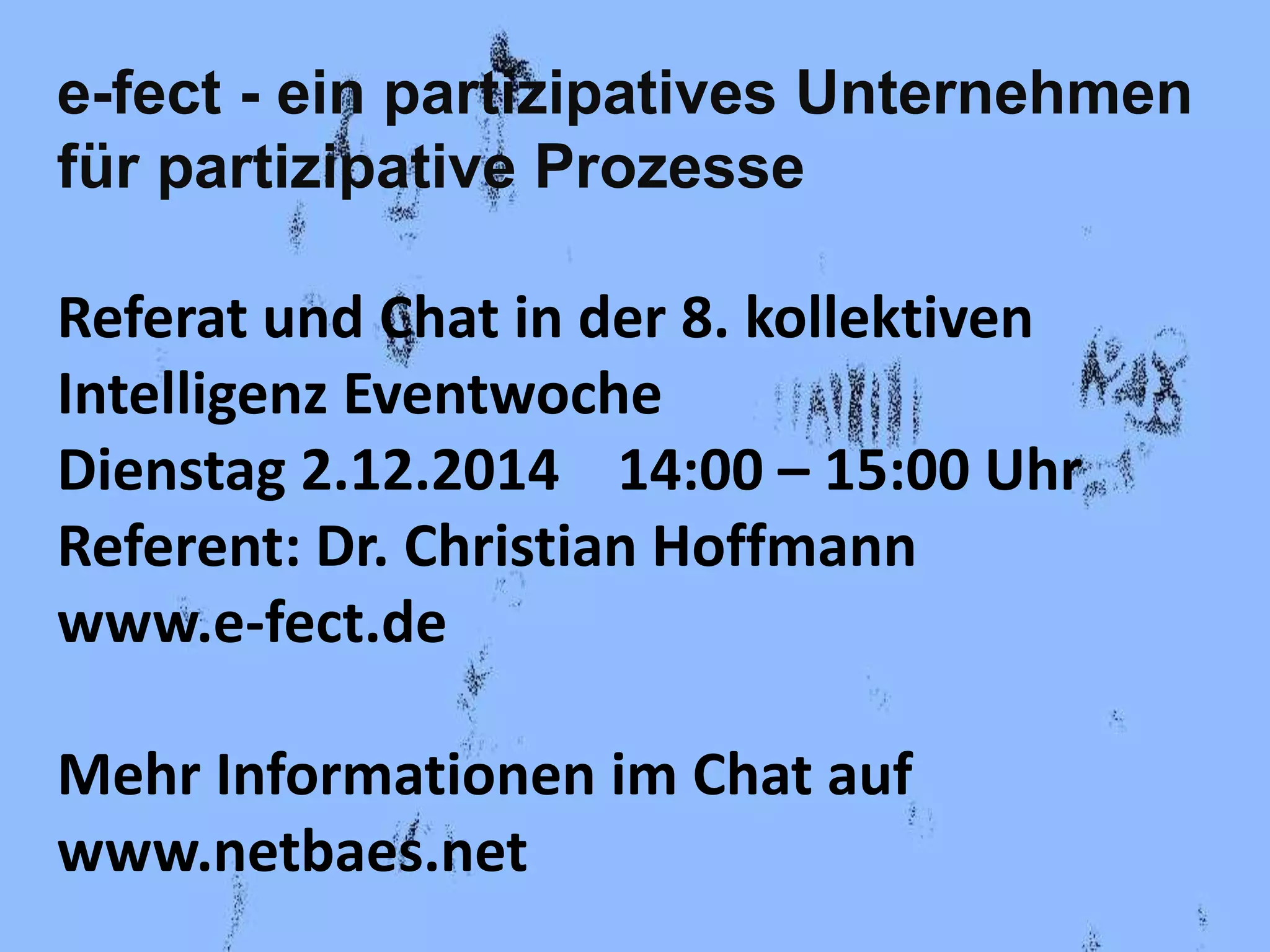 e-fect - ein partizipatives Unternehmen 
für partizipative Prozesse 
Referat und Chat in der 8. kollektiven 
Intelligenz Eventwoche 
Dienstag 2.12.2014 14:00 – 15:00 Uhr 
Referent: Dr. Christian Hoffmann 
www.e-fect.de 
Mehr Informationen im Chat auf 
www.netbaes.net 
 