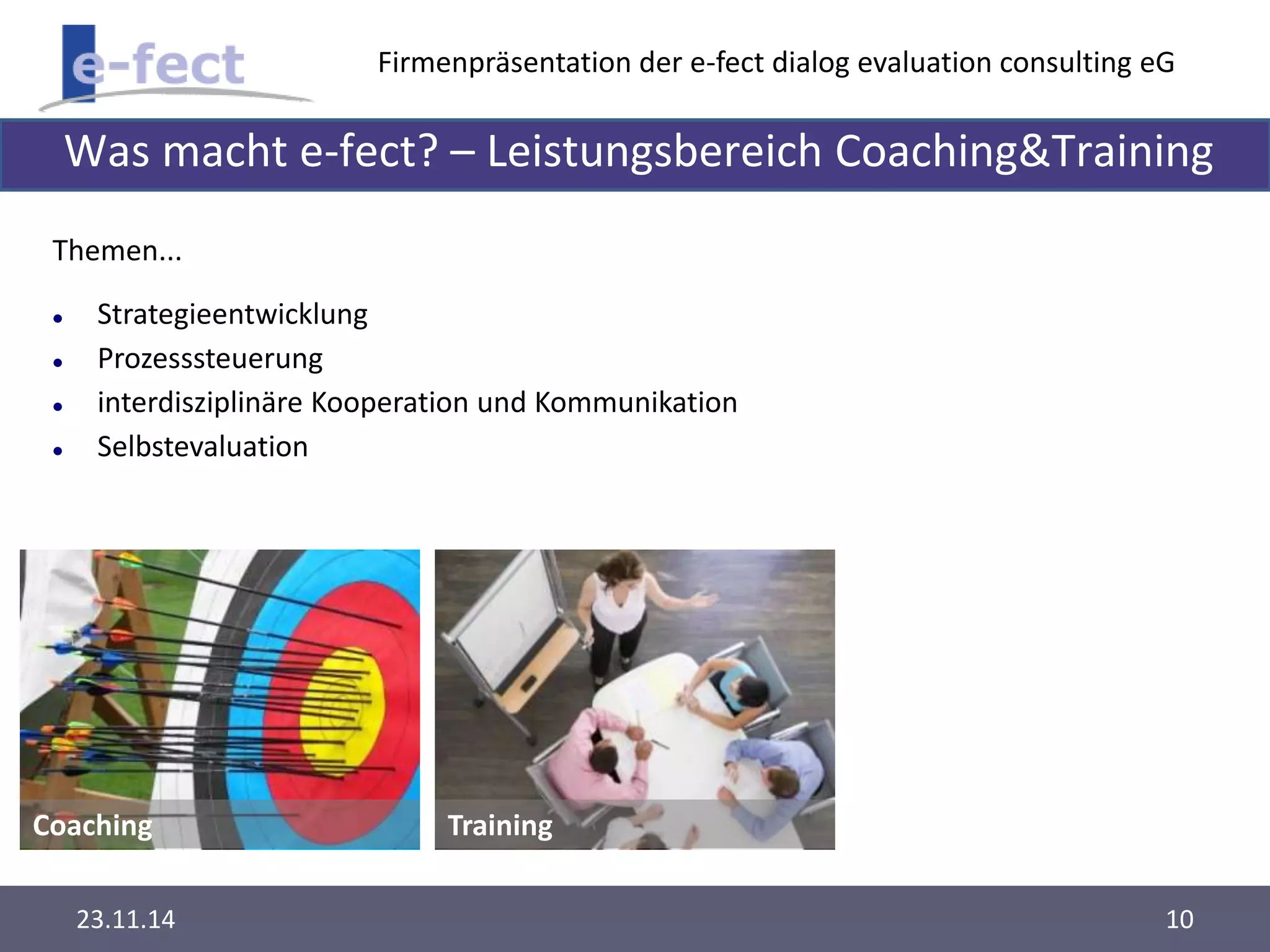 Firmenpräsentation der e-fect dialog evaluation consulting eG 
Was macht e-fect? – Leistungsbereich Coaching&Training 
Themen... 
 Strategieentwicklung 
 Prozesssteuerung 
 interdisziplinäre Kooperation und Kommunikation 
 Selbstevaluation 
Coaching Training 
23.11.14 10 
 