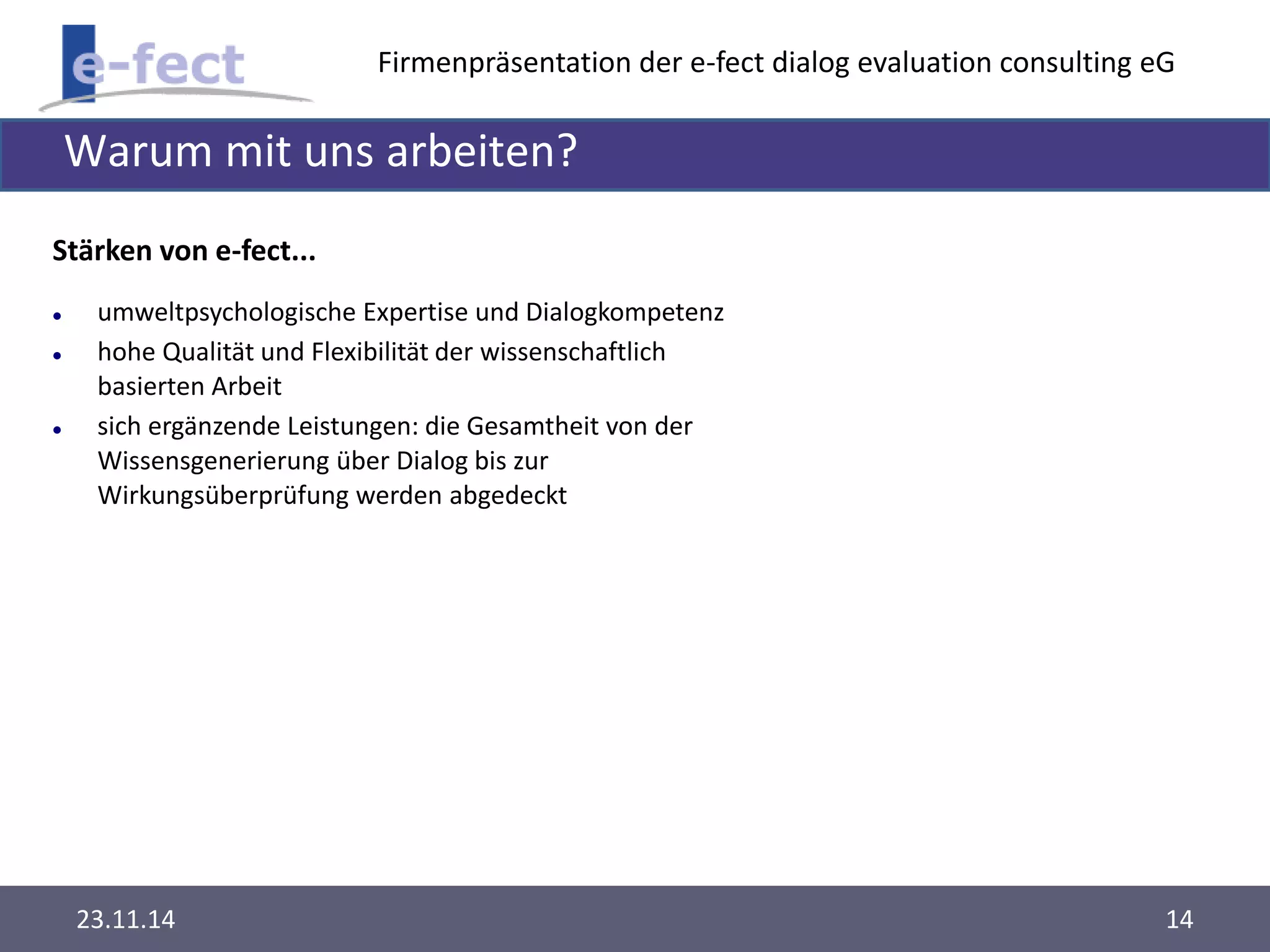 Firmenpräsentation der e-fect dialog evaluation consulting eG 
Warum mit uns arbeiten? 
Stärken von e-fect... 
 umweltpsychologische Expertise und Dialogkompetenz 
 hohe Qualität und Flexibilität der wissenschaftlich 
basierten Arbeit 
 sich ergänzende Leistungen: die Gesamtheit von der 
Wissensgenerierung über Dialog bis zur 
Wirkungsüberprüfung werden abgedeckt 
23.11.14 14 
 