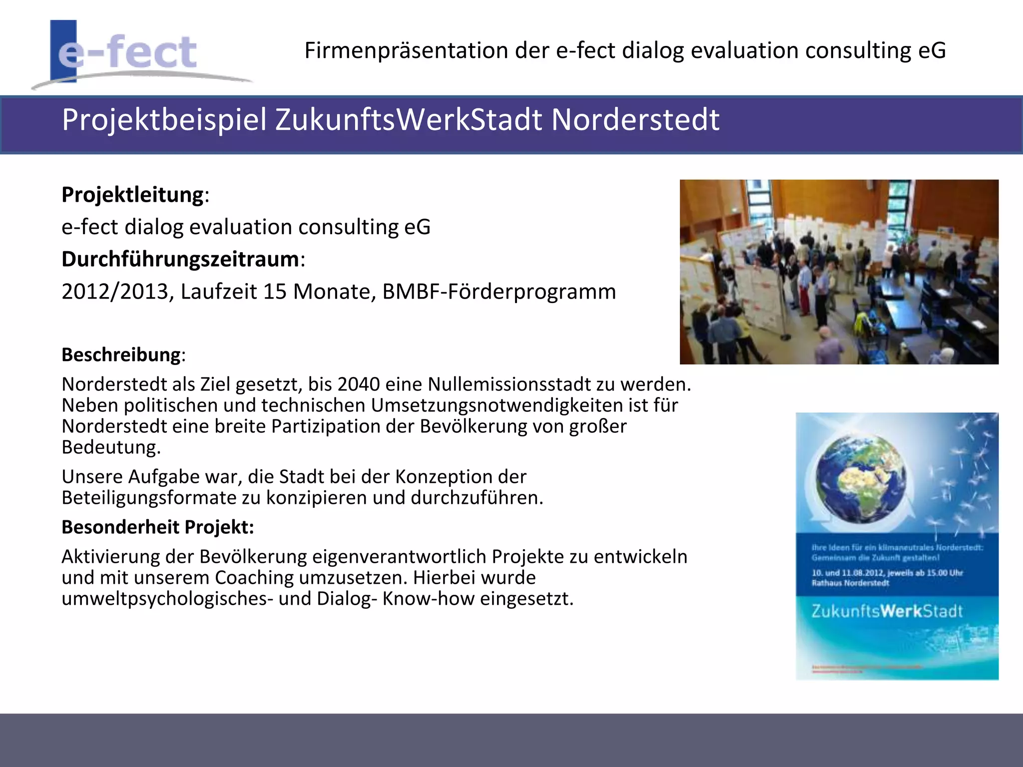 Firmenpräsentation der e-fect dialog evaluation consulting eG 
Projektbeispiel ZukunftsWerkStadt Norderstedt 
Projektleitung: 
e-fect dialog evaluation consulting eG 
Durchführungszeitraum: 
2012/2013, Laufzeit 15 Monate, BMBF-Förderprogramm 
Beschreibung: 
Norderstedt als Ziel gesetzt, bis 2040 eine Nullemissionsstadt zu werden. 
Neben politischen und technischen Umsetzungsnotwendigkeiten ist für 
Norderstedt eine breite Partizipation der Bevölkerung von großer 
Bedeutung. 
Unsere Aufgabe war, die Stadt bei der Konzeption der 
Beteiligungsformate zu konzipieren und durchzuführen. 
Besonderheit Projekt: 
Aktivierung der Bevölkerung eigenverantwortlich Projekte zu entwickeln 
und mit unserem Coaching umzusetzen. Hierbei wurde 
umweltpsychologisches- und Dialog- Know-how eingesetzt. 
 