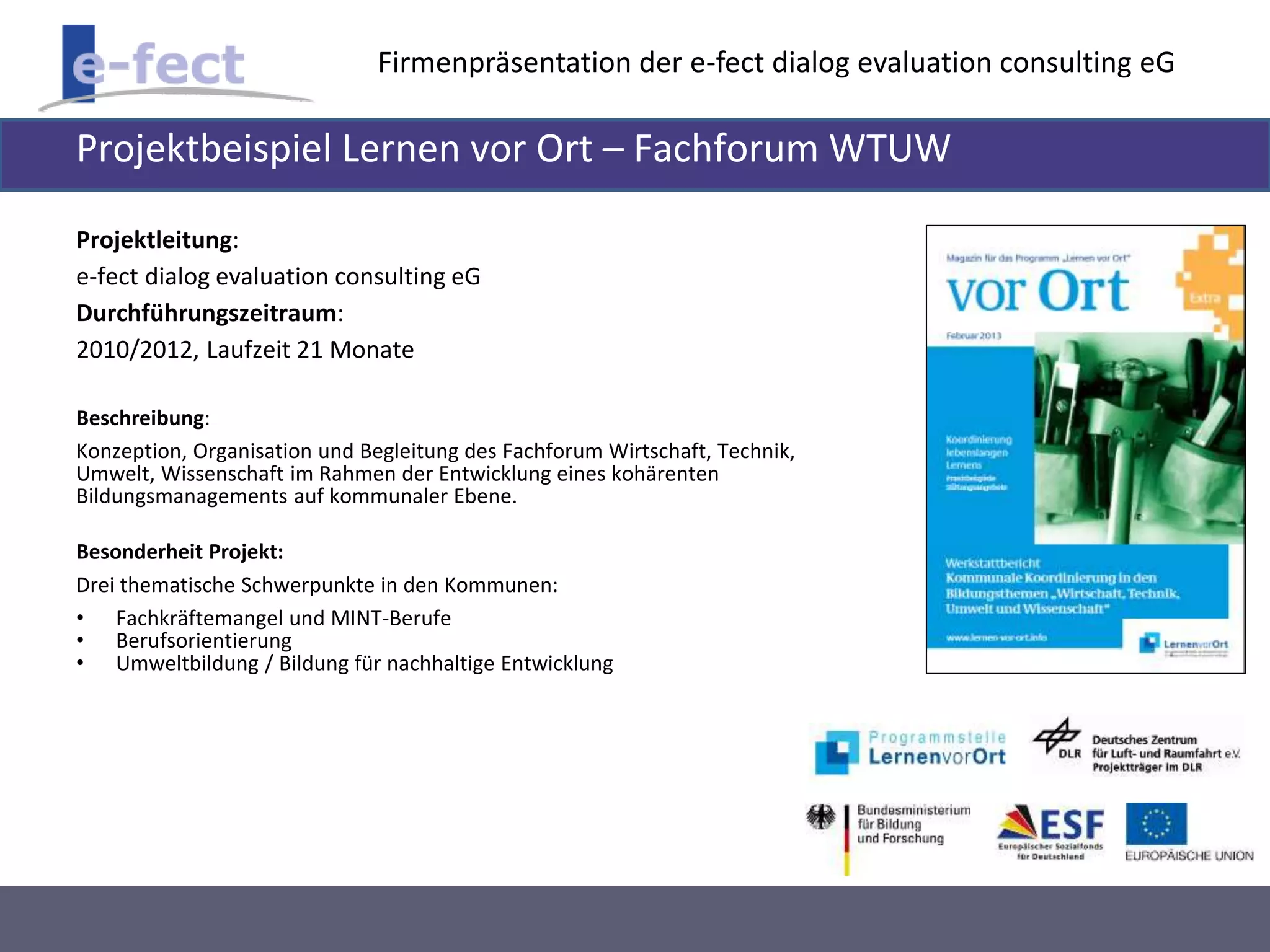 Firmenpräsentation der e-fect dialog evaluation consulting eG 
Projektbeispiel Lernen vor Ort – Fachforum WTUW 
Projektleitung: 
e-fect dialog evaluation consulting eG 
Durchführungszeitraum: 
2010/2012, Laufzeit 21 Monate 
Beschreibung: 
Konzeption, Organisation und Begleitung des Fachforum Wirtschaft, Technik, 
Umwelt, Wissenschaft im Rahmen der Entwicklung eines kohärenten 
Bildungsmanagements auf kommunaler Ebene. 
Besonderheit Projekt: 
Drei thematische Schwerpunkte in den Kommunen: 
• Fachkräftemangel und MINT-Berufe 
• Berufsorientierung 
• Umweltbildung / Bildung für nachhaltige Entwicklung 
 