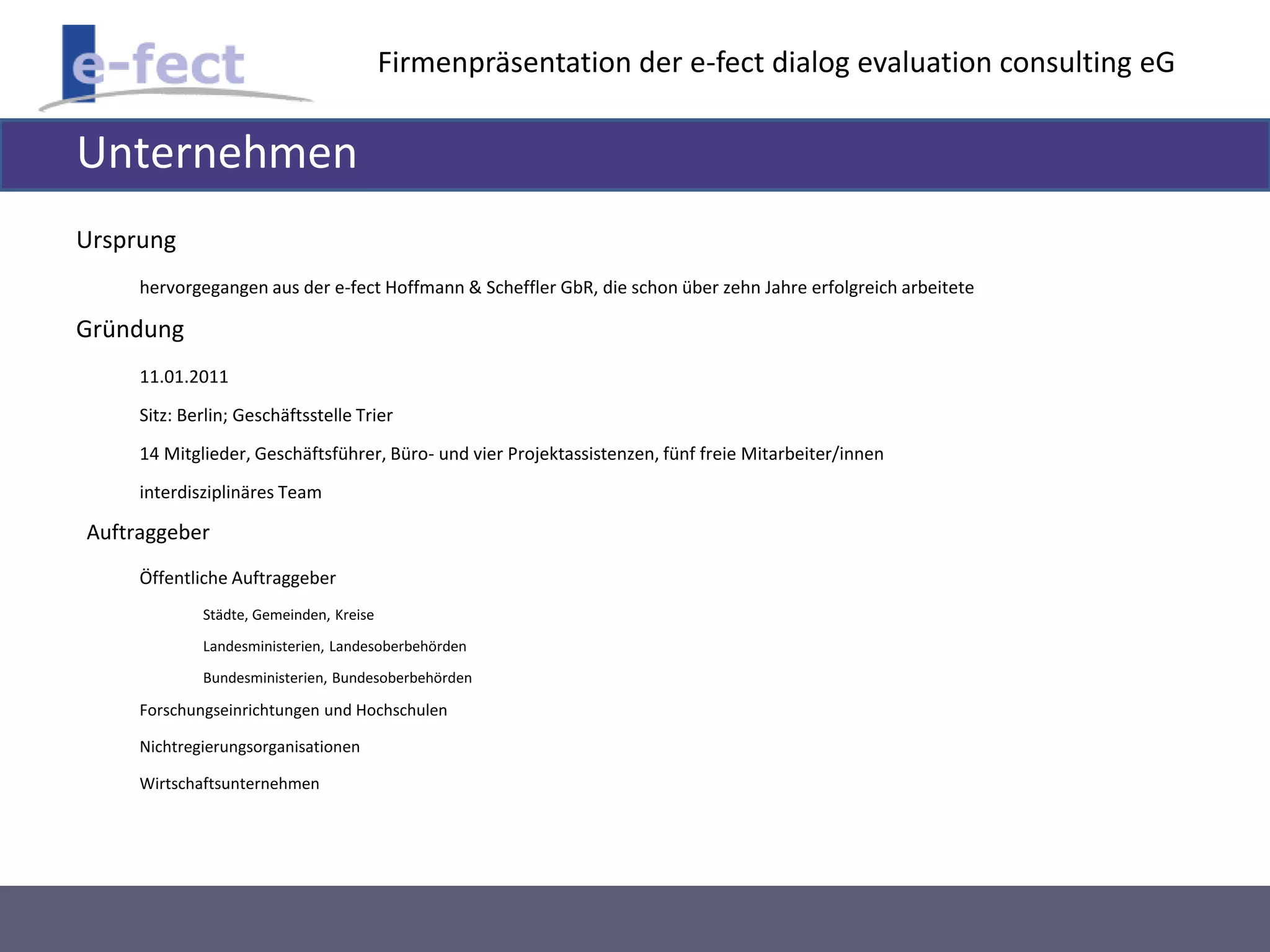 Firmenpräsentation der e-fect dialog evaluation consulting eG 
Unternehmen 
Ursprung 
hervorgegangen aus der e-fect Hoffmann & Scheffler GbR, die schon über zehn Jahre erfolgreich arbeitete 
Gründung 
11.01.2011 
Sitz: Berlin; Geschäftsstelle Trier 
14 Mitglieder, Geschäftsführer, Büro- und vier Projektassistenzen, fünf freie Mitarbeiter/innen 
interdisziplinäres Team 
Auftraggeber 
Öffentliche Auftraggeber 
Städte, Gemeinden, Kreise 
Landesministerien, Landesoberbehörden 
Bundesministerien, Bundesoberbehörden 
Forschungseinrichtungen und Hochschulen 
Nichtregierungsorganisationen 
Wirtschaftsunternehmen 
 