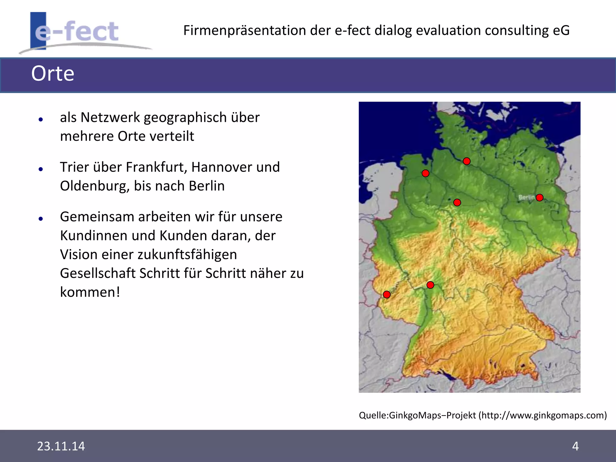Firmenpräsentation der e-fect dialog evaluation consulting eG 
Orte 
 als Netzwerk geographisch über 
mehrere Orte verteilt 
 Trier über Frankfurt, Hannover und 
Oldenburg, bis nach Berlin 
 Gemeinsam arbeiten wir für unsere 
Kundinnen und Kunden daran, der 
Vision einer zukunftsfähigen 
Gesellschaft Schritt für Schritt näher zu 
kommen! 
Quelle:GinkgoMaps−Projekt (http://www.ginkgomaps.com) 
23.11.14 4 
 