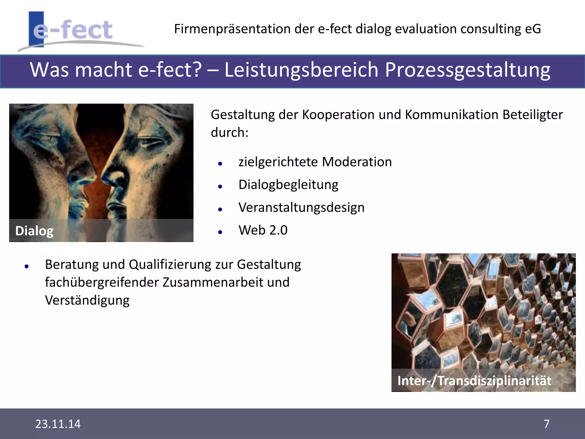 Firmenpräsentation der e-fect dialog evaluation consulting eG 
Was macht e-fect? – Leistungsbereich Prozessgestaltung 
Dialog 
Gestaltung der Kooperation und Kommunikation Beteiligter 
durch: 
Inter-/Transdisziplinarität 
 zielgerichtete Moderation 
 Dialogbegleitung 
 Veranstaltungsdesign 
 Web 2.0 
 Beratung und Qualifizierung zur Gestaltung 
fachübergreifender Zusammenarbeit und 
Verständigung 
23.11.14 7 
 