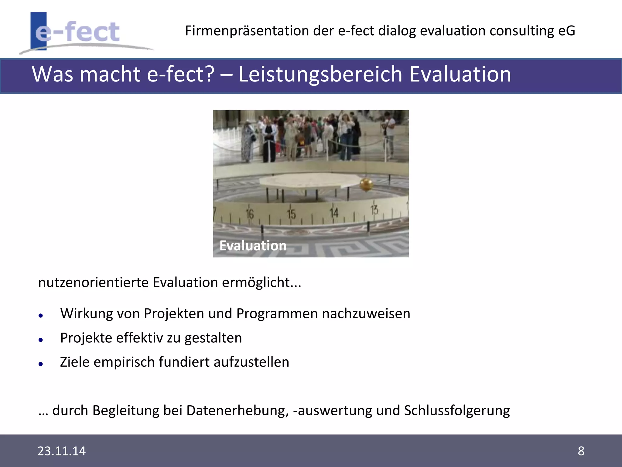 Firmenpräsentation der e-fect dialog evaluation consulting eG 
Was macht e-fect? – Leistungsbereich Evaluation 
Evaluation 
nutzenorientierte Evaluation ermöglicht... 
 Wirkung von Projekten und Programmen nachzuweisen 
 Projekte effektiv zu gestalten 
 Ziele empirisch fundiert aufzustellen 
… durch Begleitung bei Datenerhebung, -auswertung und Schlussfolgerung 
23.11.14 8 
 