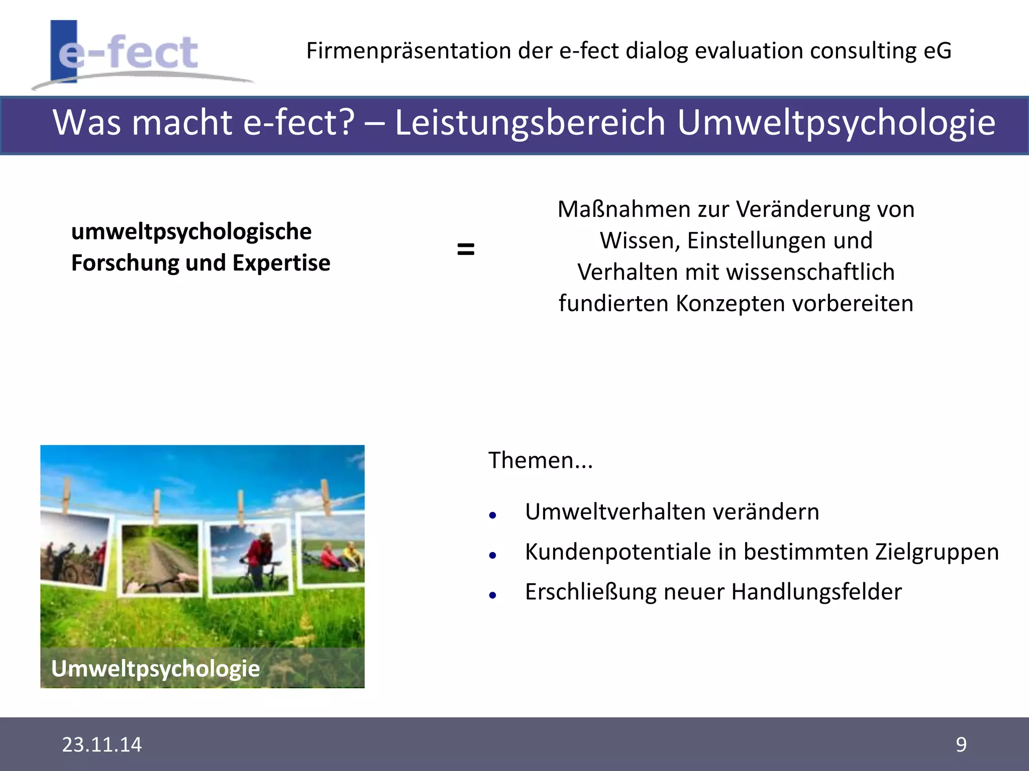 Firmenpräsentation der e-fect dialog evaluation consulting eG 
Was macht e-fect? – Leistungsbereich Umweltpsychologie 
umweltpsychologische 
Forschung und Expertise 
Umweltpsychologie 
Maßnahmen zur Veränderung von 
Wissen, Einstellungen und 
Verhalten mit wissenschaftlich 
fundierten Konzepten vorbereiten 
Themen... 
 Umweltverhalten verändern 
 Kundenpotentiale in bestimmten Zielgruppen 
 Erschließung neuer Handlungsfelder 
= 
23.11.14 9 
 