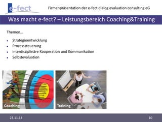 Firmenpräsentation der e-fect dialog evaluation consulting eG 
Was macht e-fect? – Leistungsbereich Coaching&Training 
Themen... 
 Strategieentwicklung 
 Prozesssteuerung 
 interdisziplinäre Kooperation und Kommunikation 
 Selbstevaluation 
Coaching Training 
23.11.14 10 
 