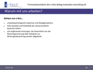 Firmenpräsentation der e-fect dialog evaluation consulting eG 
Warum mit uns arbeiten? 
Stärken von e-fect... 
 umweltpsychologische Expertise und Dialogkompetenz 
 hohe Qualität und Flexibilität der wissenschaftlich 
basierten Arbeit 
 sich ergänzende Leistungen: die Gesamtheit von der 
Wissensgenerierung über Dialog bis zur 
Wirkungsüberprüfung werden abgedeckt 
23.11.14 14 
 