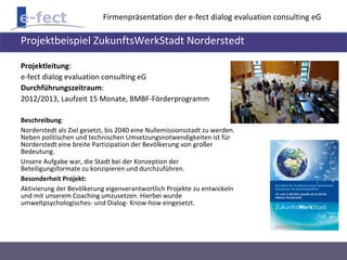 Firmenpräsentation der e-fect dialog evaluation consulting eG 
Projektbeispiel ZukunftsWerkStadt Norderstedt 
Projektleitung: 
e-fect dialog evaluation consulting eG 
Durchführungszeitraum: 
2012/2013, Laufzeit 15 Monate, BMBF-Förderprogramm 
Beschreibung: 
Norderstedt als Ziel gesetzt, bis 2040 eine Nullemissionsstadt zu werden. 
Neben politischen und technischen Umsetzungsnotwendigkeiten ist für 
Norderstedt eine breite Partizipation der Bevölkerung von großer 
Bedeutung. 
Unsere Aufgabe war, die Stadt bei der Konzeption der 
Beteiligungsformate zu konzipieren und durchzuführen. 
Besonderheit Projekt: 
Aktivierung der Bevölkerung eigenverantwortlich Projekte zu entwickeln 
und mit unserem Coaching umzusetzen. Hierbei wurde 
umweltpsychologisches- und Dialog- Know-how eingesetzt. 
 