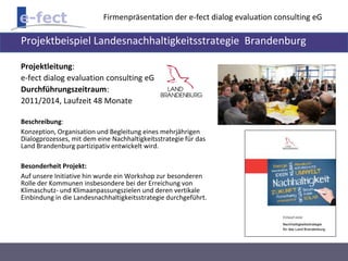 Firmenpräsentation der e-fect dialog evaluation consulting eG 
Projektbeispiel Landesnachhaltigkeitsstrategie Brandenburg 
Projektleitung: 
e-fect dialog evaluation consulting eG 
Durchführungszeitraum: 
2011/2014, Laufzeit 48 Monate 
Beschreibung: 
Konzeption, Organisation und Begleitung eines mehrjährigen 
Dialogprozesses, mit dem eine Nachhaltigkeitsstrategie für das 
Land Brandenburg partizipativ entwickelt wird. 
Besonderheit Projekt: 
Auf unsere Initiative hin wurde ein Workshop zur besonderen 
Rolle der Kommunen insbesondere bei der Erreichung von 
Klimaschutz- und Klimaanpassungszielen und deren vertikale 
Einbindung in die Landesnachhaltigkeitsstrategie durchgeführt. 
 