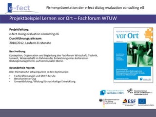Firmenpräsentation der e-fect dialog evaluation consulting eG 
Projektbeispiel Lernen vor Ort – Fachforum WTUW 
Projektleitung: 
e-fect dialog evaluation consulting eG 
Durchführungszeitraum: 
2010/2012, Laufzeit 21 Monate 
Beschreibung: 
Konzeption, Organisation und Begleitung des Fachforum Wirtschaft, Technik, 
Umwelt, Wissenschaft im Rahmen der Entwicklung eines kohärenten 
Bildungsmanagements auf kommunaler Ebene. 
Besonderheit Projekt: 
Drei thematische Schwerpunkte in den Kommunen: 
• Fachkräftemangel und MINT-Berufe 
• Berufsorientierung 
• Umweltbildung / Bildung für nachhaltige Entwicklung 
 