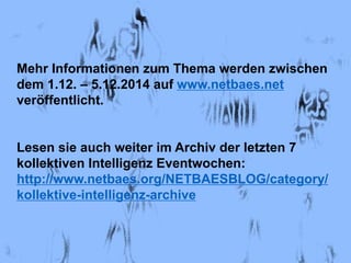 Mehr Informationen zum Thema werden zwischen 
dem 1.12. – 5.12.2014 auf www.netbaes.net 
veröffentlicht. 
Lesen sie auch weiter im Archiv der letzten 7 
kollektiven Intelligenz Eventwochen: 
http://www.netbaes.org/NETBAESBLOG/category/ 
kollektive-intelligenz-archive 
