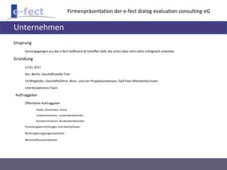 Firmenpräsentation der e-fect dialog evaluation consulting eG 
Unternehmen 
Ursprung 
hervorgegangen aus der e-fect Hoffmann & Scheffler GbR, die schon über zehn Jahre erfolgreich arbeitete 
Gründung 
11.01.2011 
Sitz: Berlin; Geschäftsstelle Trier 
14 Mitglieder, Geschäftsführer, Büro- und vier Projektassistenzen, fünf freie Mitarbeiter/innen 
interdisziplinäres Team 
Auftraggeber 
Öffentliche Auftraggeber 
Städte, Gemeinden, Kreise 
Landesministerien, Landesoberbehörden 
Bundesministerien, Bundesoberbehörden 
Forschungseinrichtungen und Hochschulen 
Nichtregierungsorganisationen 
Wirtschaftsunternehmen 
 