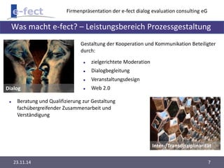 Firmenpräsentation der e-fect dialog evaluation consulting eG 
Was macht e-fect? – Leistungsbereich Prozessgestaltung 
Dialog 
Gestaltung der Kooperation und Kommunikation Beteiligter 
durch: 
Inter-/Transdisziplinarität 
 zielgerichtete Moderation 
 Dialogbegleitung 
 Veranstaltungsdesign 
 Web 2.0 
 Beratung und Qualifizierung zur Gestaltung 
fachübergreifender Zusammenarbeit und 
Verständigung 
23.11.14 7 
 