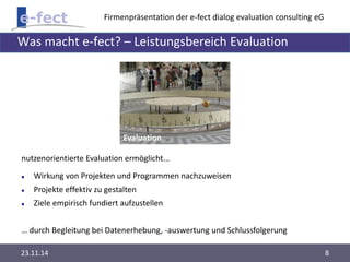 Firmenpräsentation der e-fect dialog evaluation consulting eG 
Was macht e-fect? – Leistungsbereich Evaluation 
Evaluation 
nutzenorientierte Evaluation ermöglicht... 
 Wirkung von Projekten und Programmen nachzuweisen 
 Projekte effektiv zu gestalten 
 Ziele empirisch fundiert aufzustellen 
… durch Begleitung bei Datenerhebung, -auswertung und Schlussfolgerung 
23.11.14 8 
 