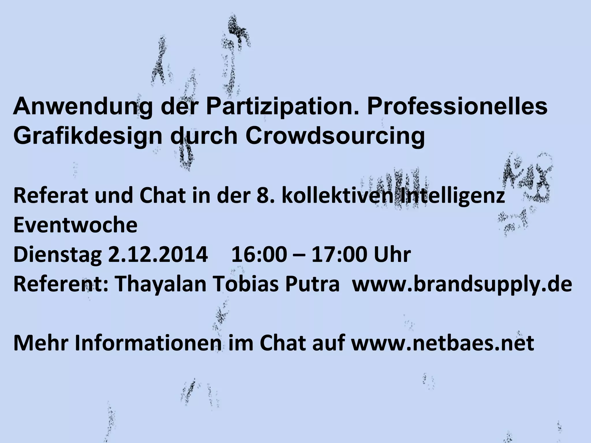 Anwendung der Partizipation. Professionelles 
Grafikdesign durch Crowdsourcing 
Referat und Chat in der 8. kollektiven Intelligenz 
Eventwoche 
Dienstag 2.12.2014 16:00 – 17:00 Uhr 
Referent: Thayalan Tobias Putra www.brandsupply.de 
Mehr Informationen im Chat auf www.netbaes.net 
 