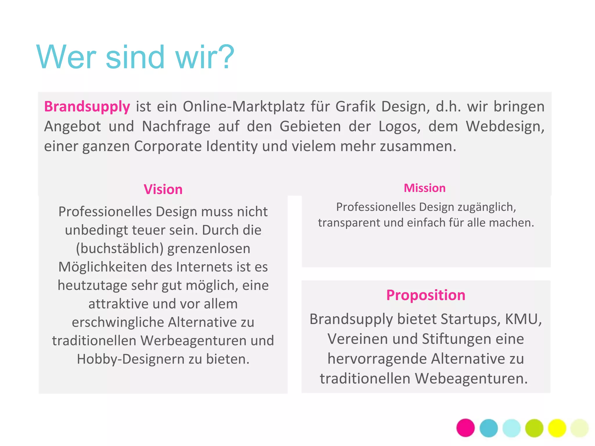 Wer sind wir? 
Brandsupply ist ein Online-Marktplatz für Grafik Design, d.h. wir bringen 
Angebot und Nachfrage auf den Gebieten der Logos, dem Webdesign, 
einer ganzen Corporate Identity und vielem mehr zusammen. 
Mission 
Professionelles Design zugänglich, 
transparent und einfach für alle machen. 
Vision 
Professionelles Design muss nicht 
unbedingt teuer sein. Durch die 
(buchstäblich) grenzenlosen 
Möglichkeiten des Internets ist es 
heutzutage sehr gut möglich, eine 
attraktive und vor allem 
erschwingliche Alternative zu 
traditionellen Werbeagenturen und 
Hobby-Designern zu bieten. 
Proposition 
Brandsupply bietet Startups, KMU, 
Vereinen und Stiftungen eine 
hervorragende Alternative zu 
traditionellen Webeagenturen. 
 