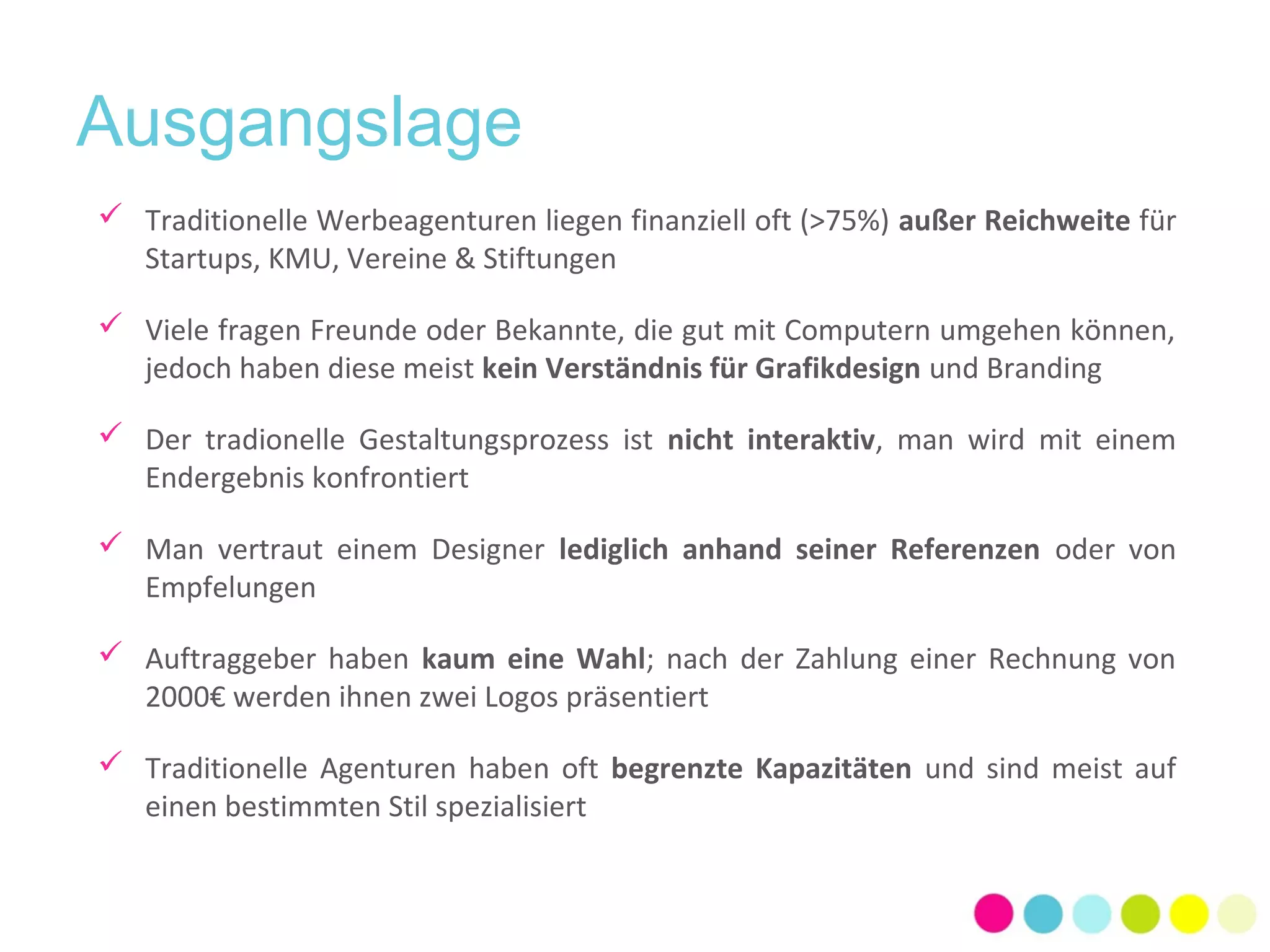 Ausgangslage 
 Traditionelle Werbeagenturen liegen finanziell oft (>75%) außer Reichweite für 
Startups, KMU, Vereine & Stiftungen 
 Viele fragen Freunde oder Bekannte, die gut mit Computern umgehen können, 
jedoch haben diese meist kein Verständnis für Grafikdesign und Branding 
 Der tradionelle Gestaltungsprozess ist nicht interaktiv, man wird mit einem 
Endergebnis konfrontiert 
 Man vertraut einem Designer lediglich anhand seiner Referenzen oder von 
Empfelungen 
 Auftraggeber haben kaum eine Wahl; nach der Zahlung einer Rechnung von 
2000€ werden ihnen zwei Logos präsentiert 
 Traditionelle Agenturen haben oft begrenzte Kapazitäten und sind meist auf 
einen bestimmten Stil spezialisiert 
 