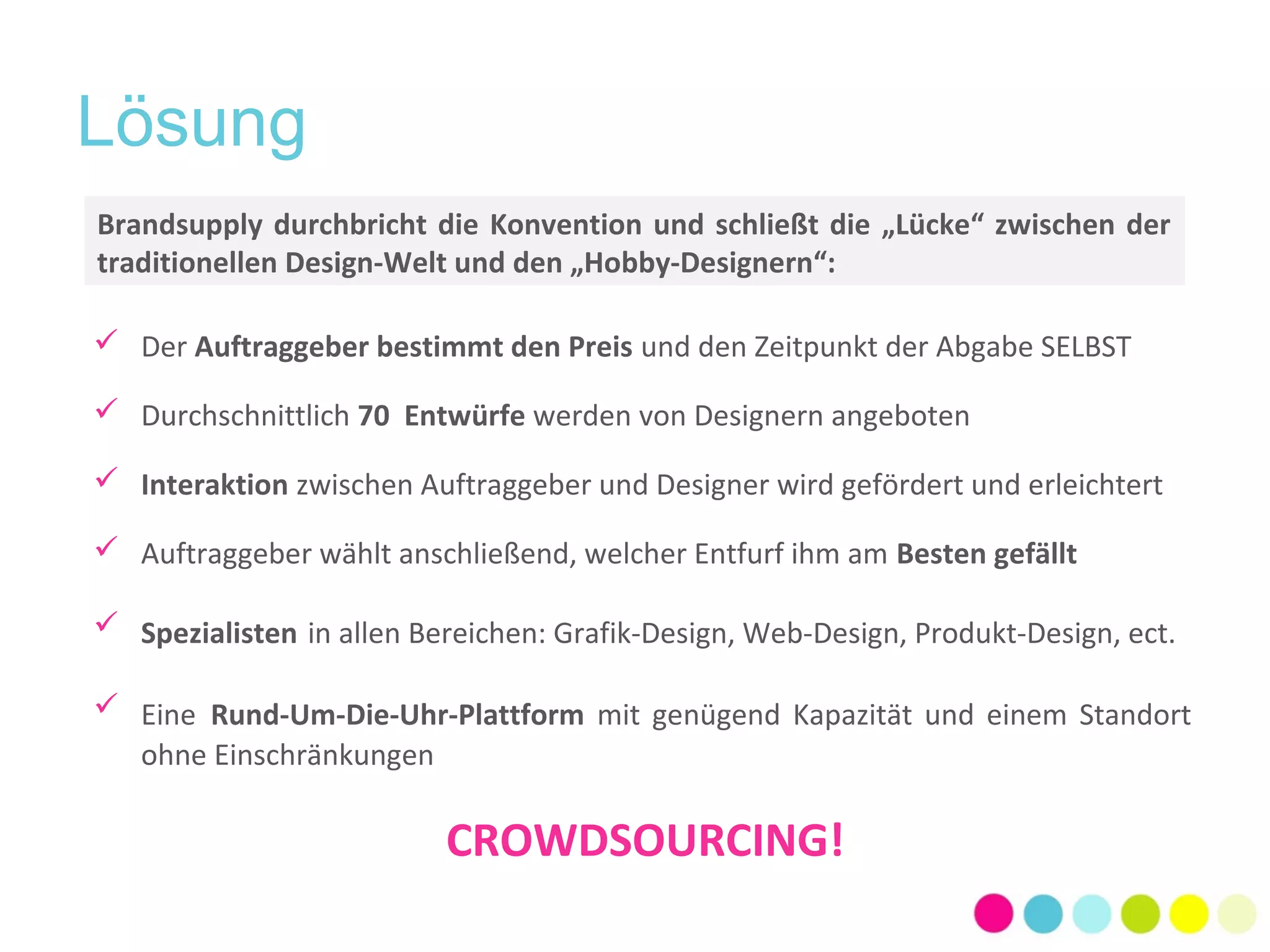 Lösung 
Brandsupply durchbricht die Konvention und schließt die „Lücke“ zwischen der 
traditionellen Design-Welt und den „Hobby-Designern“: 
 Der Auftraggeber bestimmt den Preis und den Zeitpunkt der Abgabe SELBST 
 Durchschnittlich 70 Entwürfe werden von Designern angeboten 
 Interaktion zwischen Auftraggeber und Designer wird gefördert und erleichtert 
 Auftraggeber wählt anschließend, welcher Entfurf ihm am Besten gefällt 
 Spezialisten in allen Bereichen: Grafik-Design, Web-Design, Produkt-Design, ect. 
 Eine Rund-Um-Die-Uhr-Plattform mit genügend Kapazität und einem Standort 
ohne Einschränkungen 
CROWDSOURCING! 
 