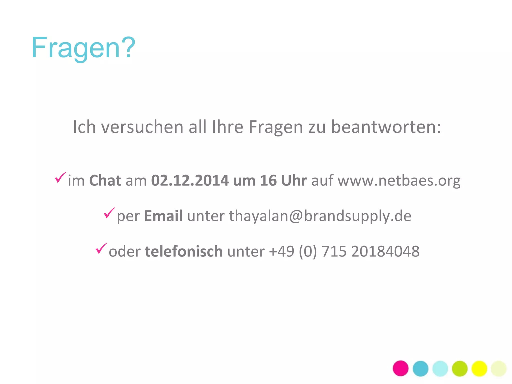 Fragen? 
Ich versuchen all Ihre Fragen zu beantworten: 
im Chat am 02.12.2014 um 16 Uhr auf www.netbaes.org 
per Email unter thayalan@brandsupply.de 
oder telefonisch unter +49 (0) 715 20184048 
 