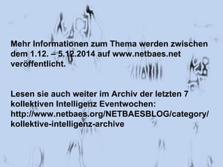 Mehr Informationen zum Thema werden zwischen 
dem 1.12. – 5.12.2014 auf www.netbaes.net 
veröffentlicht. 
Lesen sie auch weiter im Archiv der letzten 7 
kollektiven Intelligenz Eventwochen: 
http://www.netbaes.org/NETBAESBLOG/category/ 
kollektive-intelligenz-archive 
