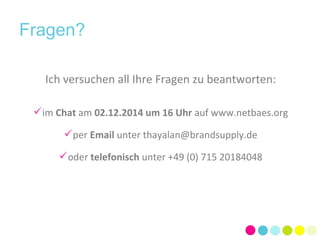 Fragen? 
Ich versuchen all Ihre Fragen zu beantworten: 
im Chat am 02.12.2014 um 16 Uhr auf www.netbaes.org 
per Email unter thayalan@brandsupply.de 
oder telefonisch unter +49 (0) 715 20184048 
 