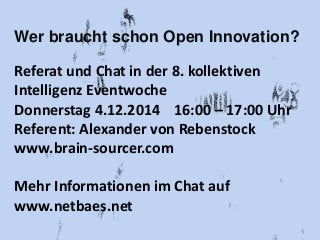 Wer braucht schon Open Innovation? 
Referat und Chat in der 8. kollektiven 
Intelligenz Eventwoche 
Donnerstag 4.12.2014 16:00 – 17:00 Uhr 
Referent: Alexander von Rebenstock 
www.brain-sourcer.com 
Mehr Informationen im Chat auf 
www.netbaes.net 
 