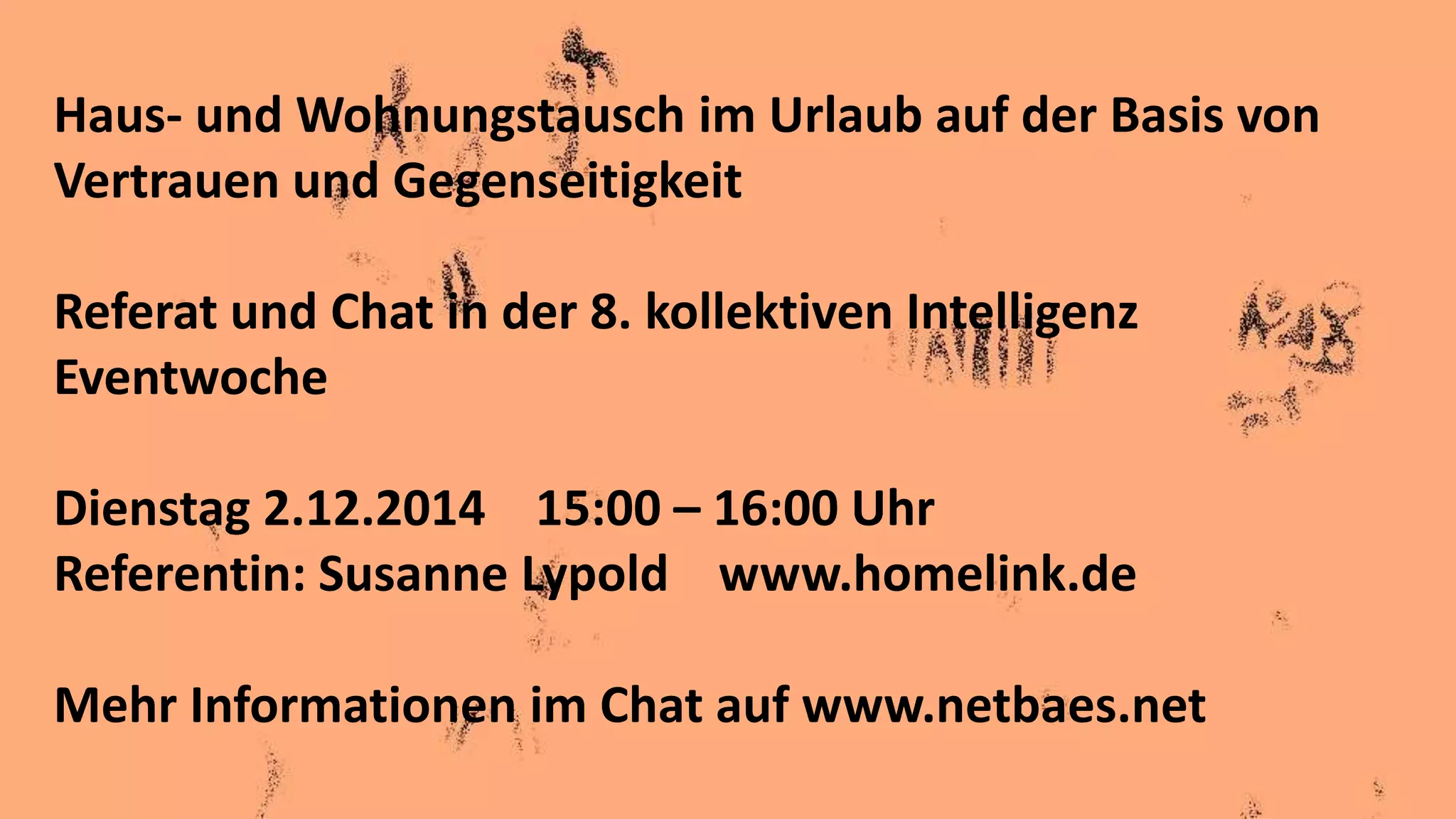 Haus- und Wohnungstausch im Urlaub auf der Basis von
Vertrauen und Gegenseitigkeit
Referat und Chat in der 8. kollektiven Intelligenz
Eventwoche
Dienstag 2.12.2014 15:00 – 16:00 Uhr
Referentin: Susanne Lypold www.homelink.de
Mehr Informationen im Chat auf www.netbaes.net