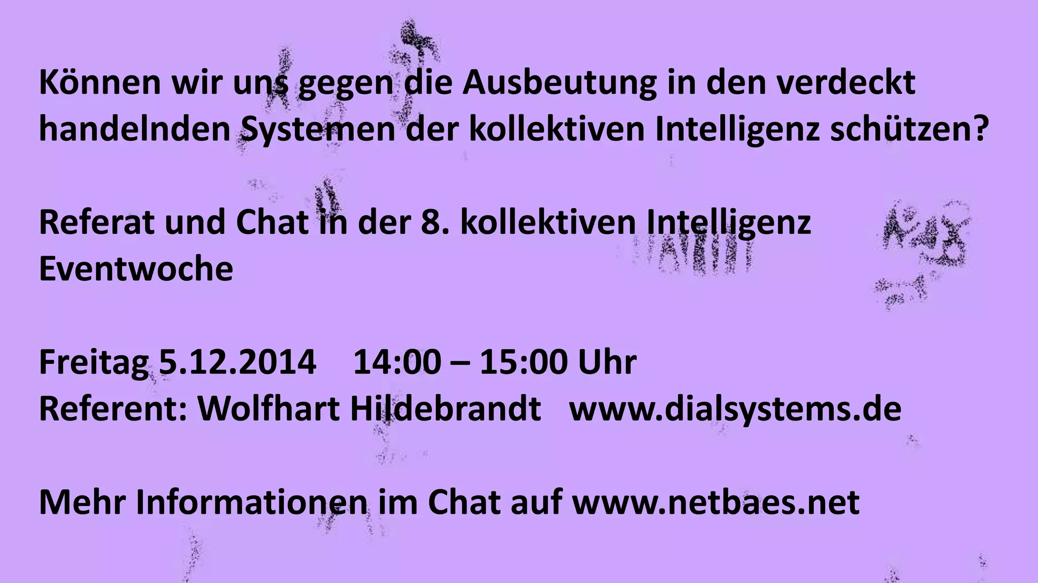 Können wir uns gegen die Ausbeutung in den verdeckt
handelnden Systemen der kollektiven Intelligenz schützen?
Referat und Chat in der 8. kollektiven Intelligenz
Eventwoche
Freitag 5.12.2014 14:00 – 15:00 Uhr
Referent: Wolfhart Hildebrandt www.dialsystems.de
Mehr Informationen im Chat auf www.netbaes.net
 