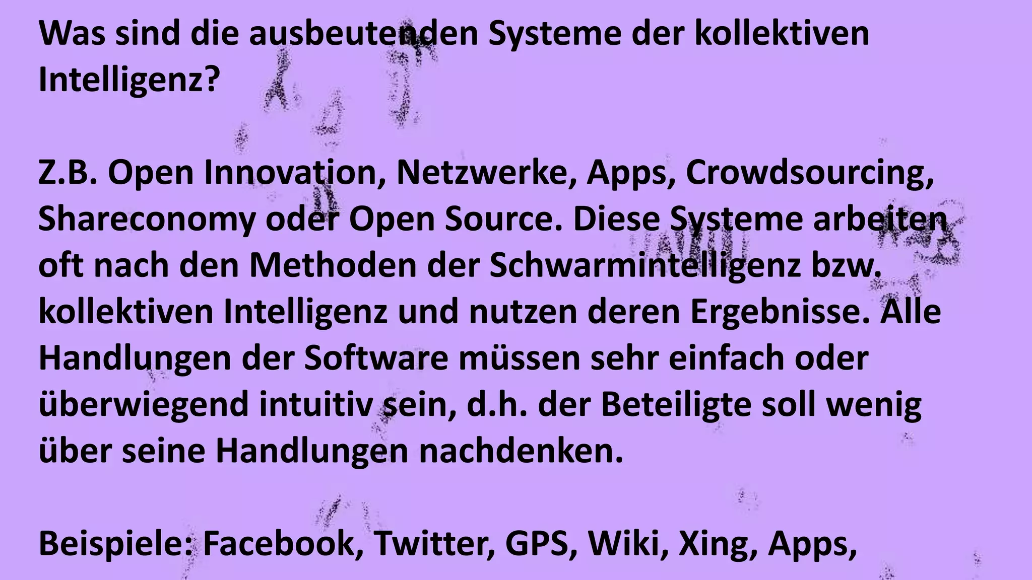 Was sind die ausbeutenden Systeme der kollektiven
Intelligenz?
Z.B. Open Innovation, Netzwerke, Apps, Crowdsourcing,
Shareconomy oder Open Source. Diese Systeme arbeiten
oft nach den Methoden der Schwarmintelligenz bzw.
kollektiven Intelligenz und nutzen deren Ergebnisse. Alle
Handlungen der Software müssen sehr einfach oder
überwiegend intuitiv sein, d.h. der Beteiligte soll wenig
über seine Handlungen nachdenken.
Beispiele: Facebook, Twitter, GPS, Wiki, Xing, Apps,
 