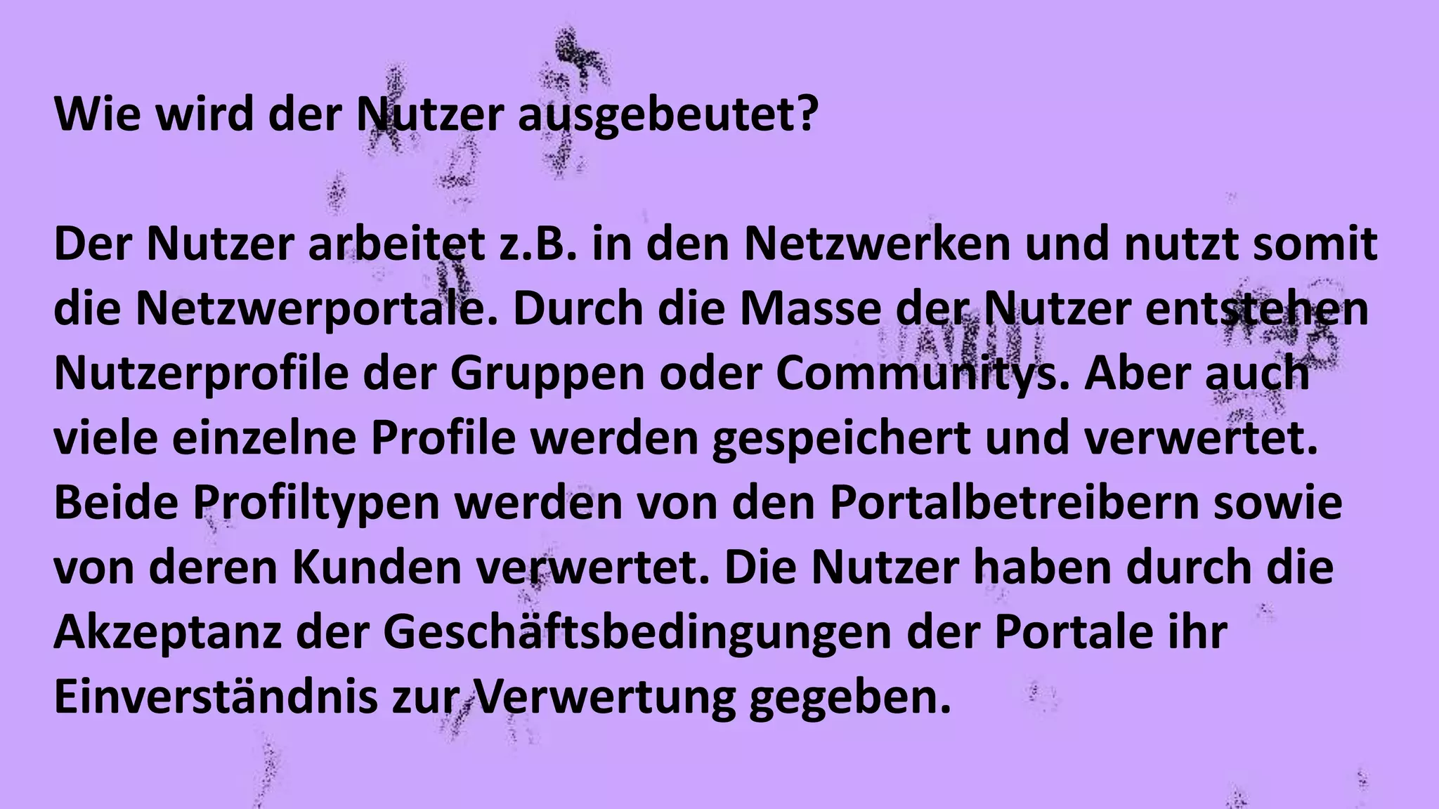 Wie wird der Nutzer ausgebeutet?
Der Nutzer arbeitet z.B. in den Netzwerken und nutzt somit
die Netzwerportale. Durch die Masse der Nutzer entstehen
Nutzerprofile der Gruppen oder Communitys. Aber auch
viele einzelne Profile werden gespeichert und verwertet.
Beide Profiltypen werden von den Portalbetreibern sowie
von deren Kunden verwertet. Die Nutzer haben durch die
Akzeptanz der Geschäftsbedingungen der Portale ihr
Einverständnis zur Verwertung gegeben.
 