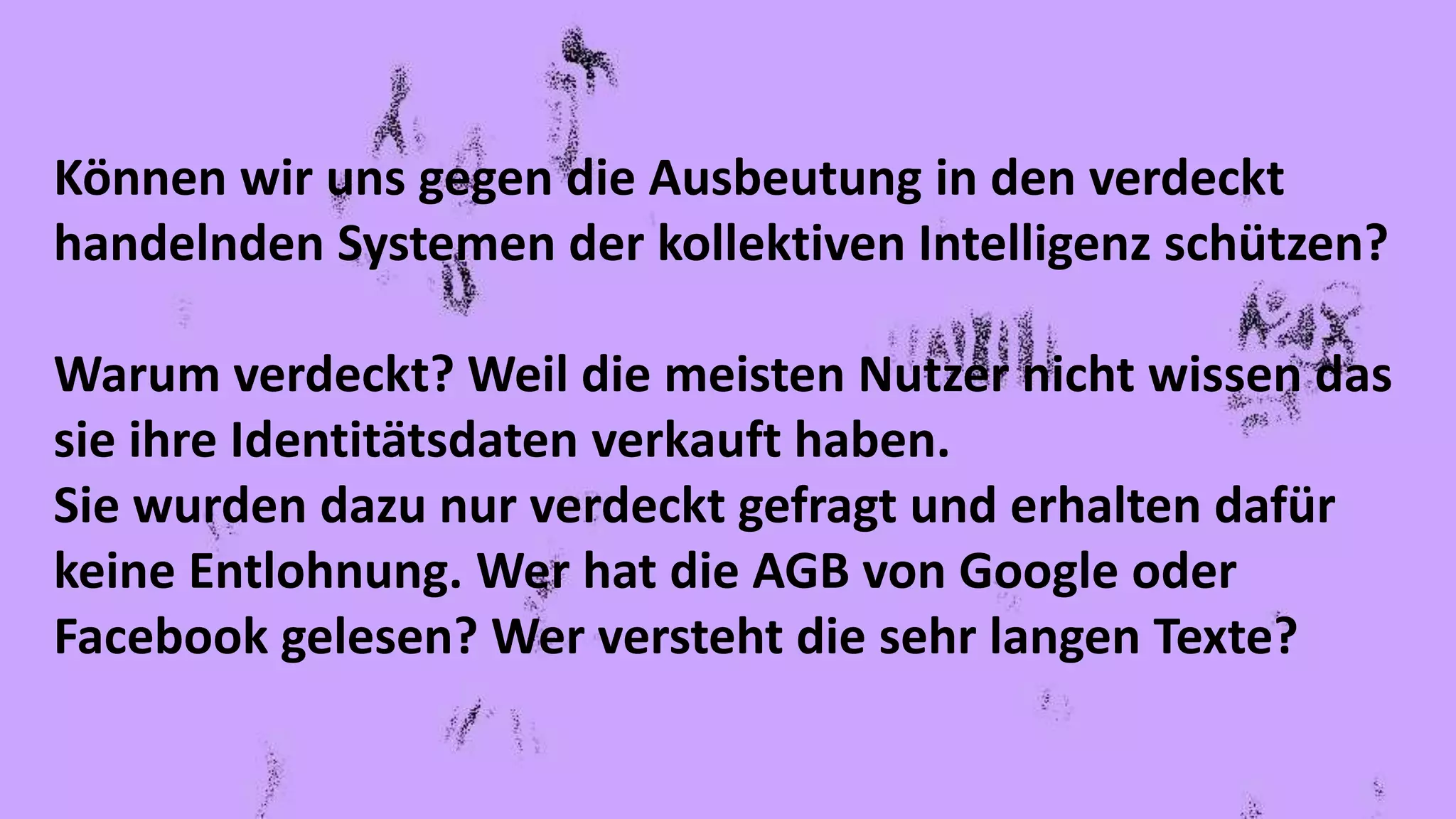 Können wir uns gegen die Ausbeutung in den verdeckt
handelnden Systemen der kollektiven Intelligenz schützen?
Warum verdeckt? Weil die meisten Nutzer nicht wissen das
sie ihre Identitätsdaten verkauft haben.
Sie wurden dazu nur verdeckt gefragt und erhalten dafür
keine Entlohnung. Wer hat die AGB von Google oder
Facebook gelesen? Wer versteht die sehr langen Texte?
 