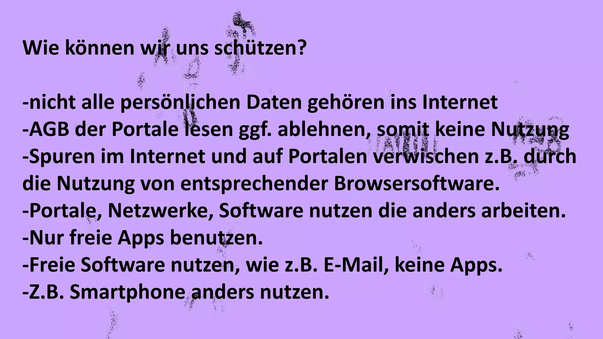 Wie können wir uns schützen?
-nicht alle persönlichen Daten gehören ins Internet
-AGB der Portale lesen ggf. ablehnen, somit keine Nutzung
-Spuren im Internet und auf Portalen verwischen z.B. durch
die Nutzung von entsprechender Browsersoftware.
-Portale, Netzwerke, Software nutzen die anders arbeiten.
-Nur freie Apps benutzen.
-Freie Software nutzen, wie z.B. E-Mail, keine Apps.
-Z.B. Smartphone anders nutzen.
 