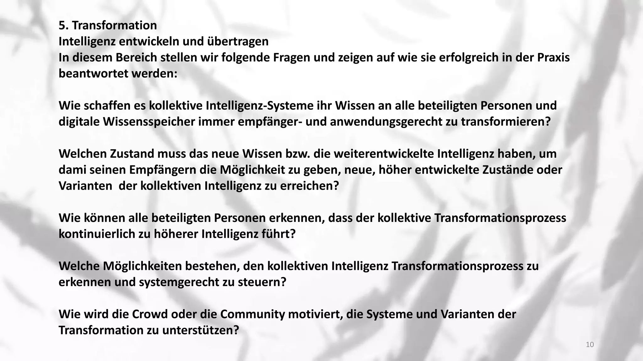 5. Transformation
Intelligenz entwickeln und übertragen
In diesem Bereich stellen wir folgende Fragen und zeigen auf wie sie erfolgreich in der Praxis
beantwortet werden:
Wie schaffen es kollektive Intelligenz-Systeme ihr Wissen an alle beteiligten Personen und
digitale Wissensspeicher immer empfänger- und anwendungsgerecht zu transformieren?
Welchen Zustand muss das neue Wissen bzw. die weiterentwickelte Intelligenz haben, um
dami seinen Empfängern die Möglichkeit zu geben, neue, höher entwickelte Zustände oder
Varianten der kollektiven Intelligenz zu erreichen?
Wie können alle beteiligten Personen erkennen, dass der kollektive Transformationsprozess
kontinuierlich zu höherer Intelligenz führt?
Welche Möglichkeiten bestehen, den kollektiven Intelligenz Transformationsprozess zu
erkennen und systemgerecht zu steuern?
Wie wird die Crowd oder die Community motiviert, die Systeme und Varianten der
Transformation zu unterstützen?
10
 