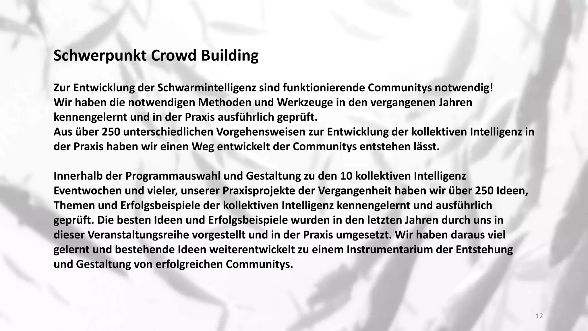 Schwerpunkt Crowd Building
Zur Entwicklung der Schwarmintelligenz sind funktionierende Communitys notwendig!
Wir haben die notwendigen Methoden und Werkzeuge in den vergangenen Jahren
kennengelernt und in der Praxis ausführlich geprüft.
Aus über 250 unterschiedlichen Vorgehensweisen zur Entwicklung der kollektiven Intelligenz in
der Praxis haben wir einen Weg entwickelt der Communitys entstehen lässt.
Innerhalb der Programmauswahl und Gestaltung zu den 10 kollektiven Intelligenz
Eventwochen und vieler, unserer Praxisprojekte der Vergangenheit haben wir über 250 Ideen,
Themen und Erfolgsbeispiele der kollektiven Intelligenz kennengelernt und ausführlich
geprüft. Die besten Ideen und Erfolgsbeispiele wurden in den letzten Jahren durch uns in
dieser Veranstaltungsreihe vorgestellt und in der Praxis umgesetzt. Wir haben daraus viel
gelernt und bestehende Ideen weiterentwickelt zu einem Instrumentarium der Entstehung
und Gestaltung von erfolgreichen Communitys.
12
 