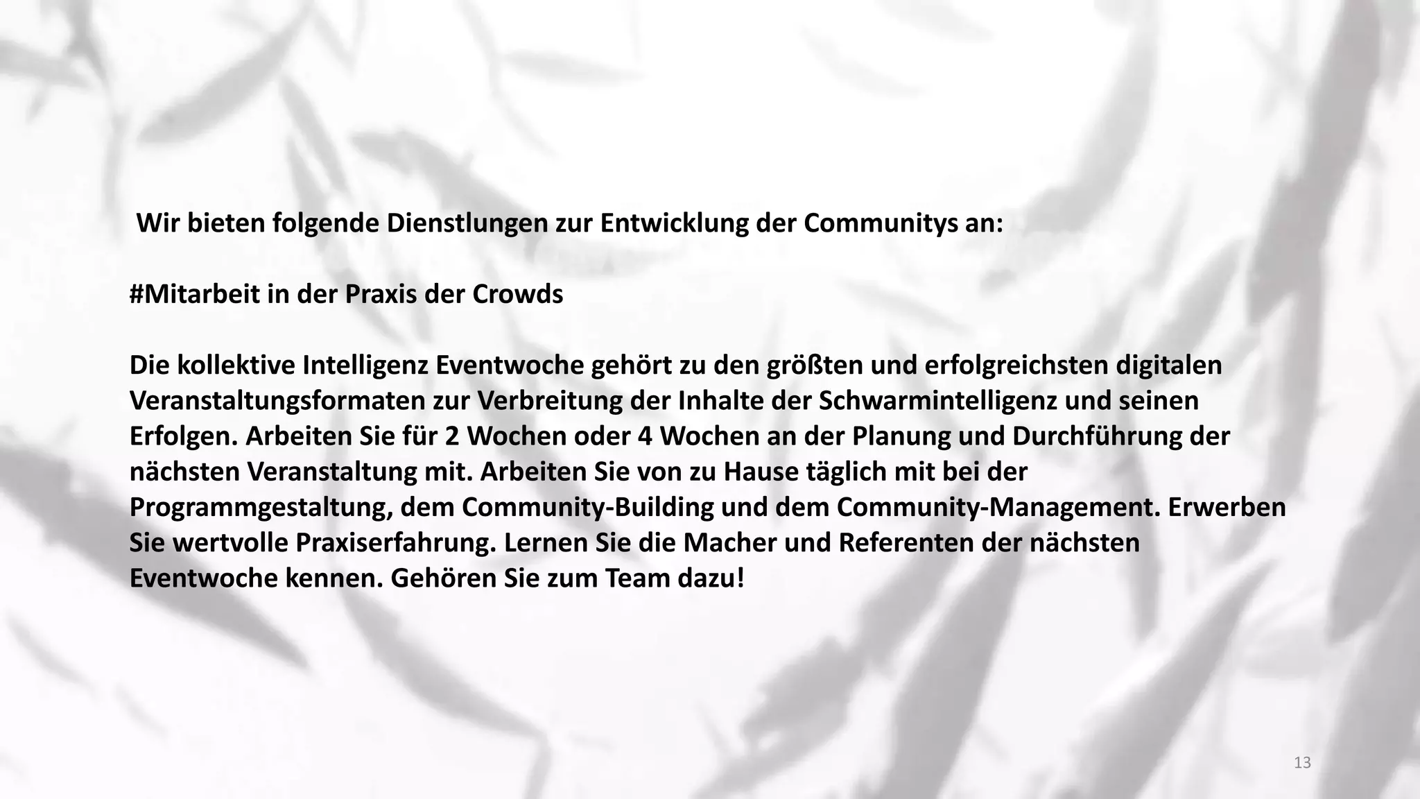 Wir bieten folgende Dienstlungen zur Entwicklung der Communitys an:
#Mitarbeit in der Praxis der Crowds
Die kollektive Intelligenz Eventwoche gehört zu den größten und erfolgreichsten digitalen
Veranstaltungsformaten zur Verbreitung der Inhalte der Schwarmintelligenz und seinen
Erfolgen. Arbeiten Sie für 2 Wochen oder 4 Wochen an der Planung und Durchführung der
nächsten Veranstaltung mit. Arbeiten Sie von zu Hause täglich mit bei der
Programmgestaltung, dem Community-Building und dem Community-Management. Erwerben
Sie wertvolle Praxiserfahrung. Lernen Sie die Macher und Referenten der nächsten
Eventwoche kennen. Gehören Sie zum Team dazu!
13
 