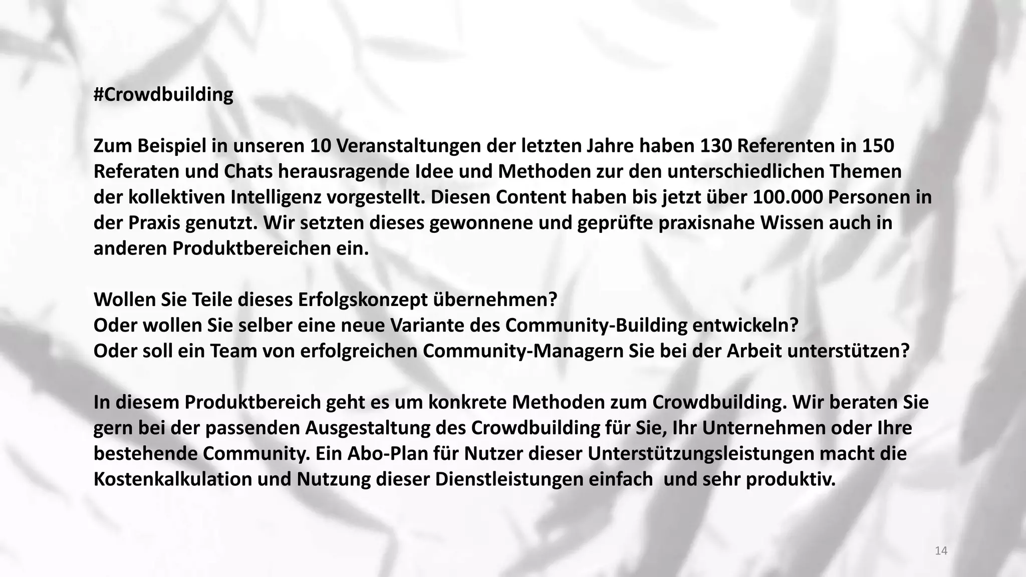 #Crowdbuilding
Zum Beispiel in unseren 10 Veranstaltungen der letzten Jahre haben 130 Referenten in 150
Referaten und Chats herausragende Idee und Methoden zur den unterschiedlichen Themen
der kollektiven Intelligenz vorgestellt. Diesen Content haben bis jetzt über 100.000 Personen in
der Praxis genutzt. Wir setzten dieses gewonnene und geprüfte praxisnahe Wissen auch in
anderen Produktbereichen ein.
Wollen Sie Teile dieses Erfolgskonzept übernehmen?
Oder wollen Sie selber eine neue Variante des Community-Building entwickeln?
Oder soll ein Team von erfolgreichen Community-Managern Sie bei der Arbeit unterstützen?
In diesem Produktbereich geht es um konkrete Methoden zum Crowdbuilding. Wir beraten Sie
gern bei der passenden Ausgestaltung des Crowdbuilding für Sie, Ihr Unternehmen oder Ihre
bestehende Community. Ein Abo-Plan für Nutzer dieser Unterstützungsleistungen macht die
Kostenkalkulation und Nutzung dieser Dienstleistungen einfach und sehr produktiv.
14
 