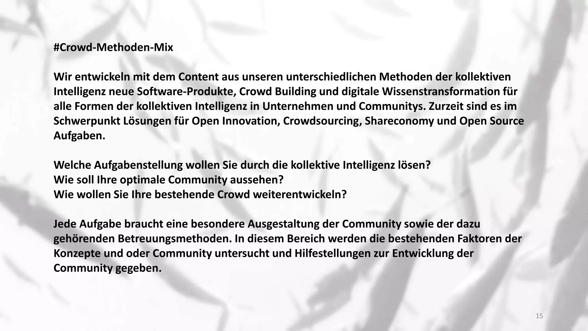 ​#Crowd-Methoden-Mix
Wir entwickeln mit dem Content aus unseren unterschiedlichen Methoden der kollektiven
Intelligenz neue Software-Produkte, Crowd Building und digitale Wissenstransformation für
alle Formen der kollektiven Intelligenz in Unternehmen und Communitys. Zurzeit sind es im
Schwerpunkt Lösungen für Open Innovation, Crowdsourcing, Shareconomy und Open Source
Aufgaben.
Welche Aufgabenstellung wollen Sie durch die kollektive Intelligenz lösen?
Wie soll Ihre optimale Community aussehen?
Wie wollen Sie Ihre bestehende Crowd weiterentwickeln?
Jede Aufgabe braucht eine besondere Ausgestaltung der Community sowie der dazu
gehörenden Betreuungsmethoden. In diesem Bereich werden die bestehenden Faktoren der
Konzepte und oder Community untersucht und Hilfestellungen zur Entwicklung der
Community gegeben.
15
 