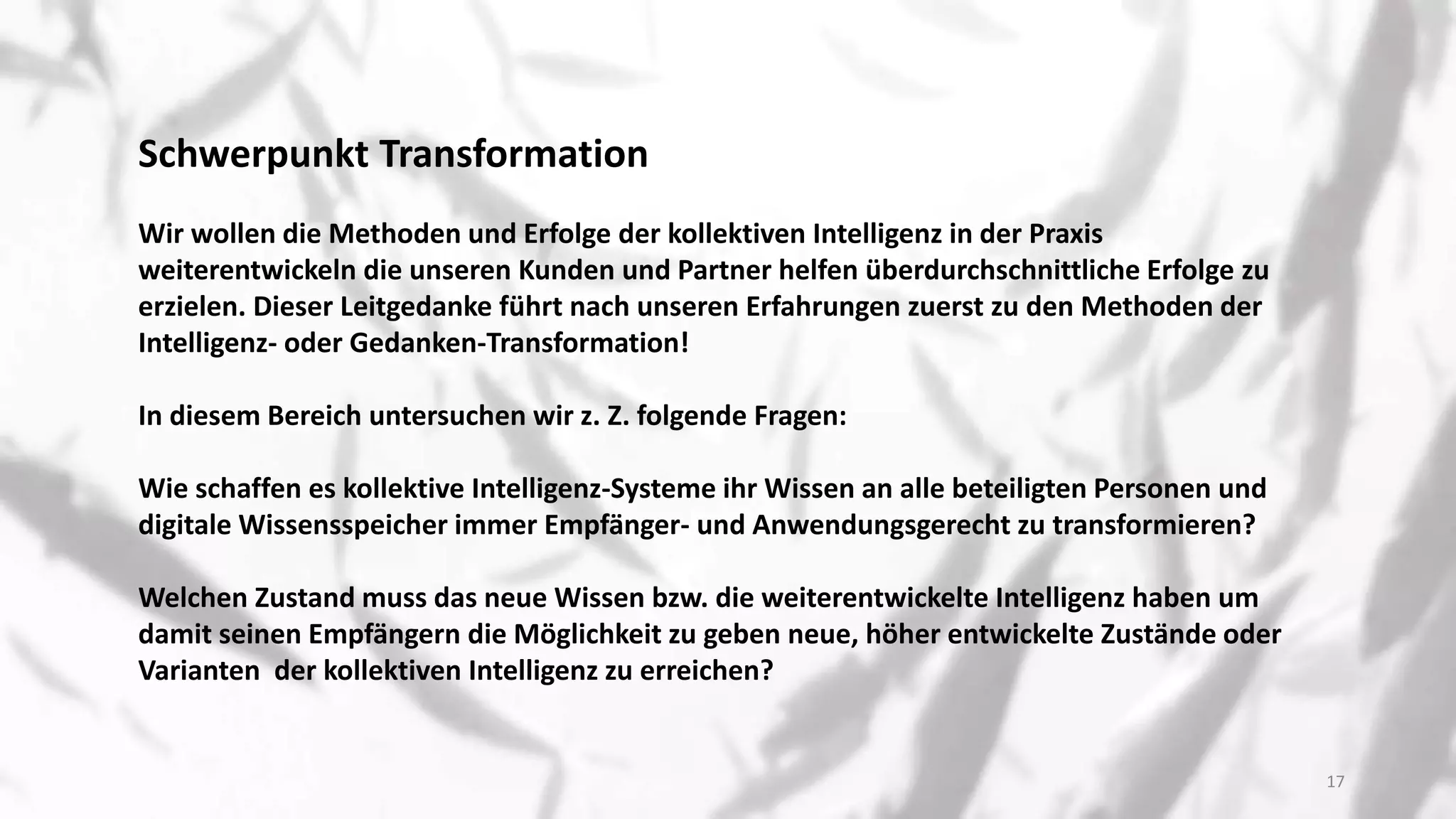 Schwerpunkt Transformation
Wir wollen die Methoden und Erfolge der kollektiven Intelligenz in der Praxis
weiterentwickeln die unseren Kunden und Partner helfen überdurchschnittliche Erfolge zu
erzielen. Dieser Leitgedanke führt nach unseren Erfahrungen zuerst zu den Methoden der
Intelligenz- oder Gedanken-Transformation!
In diesem Bereich untersuchen wir z. Z. folgende Fragen:
Wie schaffen es kollektive Intelligenz-Systeme ihr Wissen an alle beteiligten Personen und
digitale Wissensspeicher immer Empfänger- und Anwendungsgerecht zu transformieren?
Welchen Zustand muss das neue Wissen bzw. die weiterentwickelte Intelligenz haben um
damit seinen Empfängern die Möglichkeit zu geben neue, höher entwickelte Zustände oder
Varianten der kollektiven Intelligenz zu erreichen?
17
 