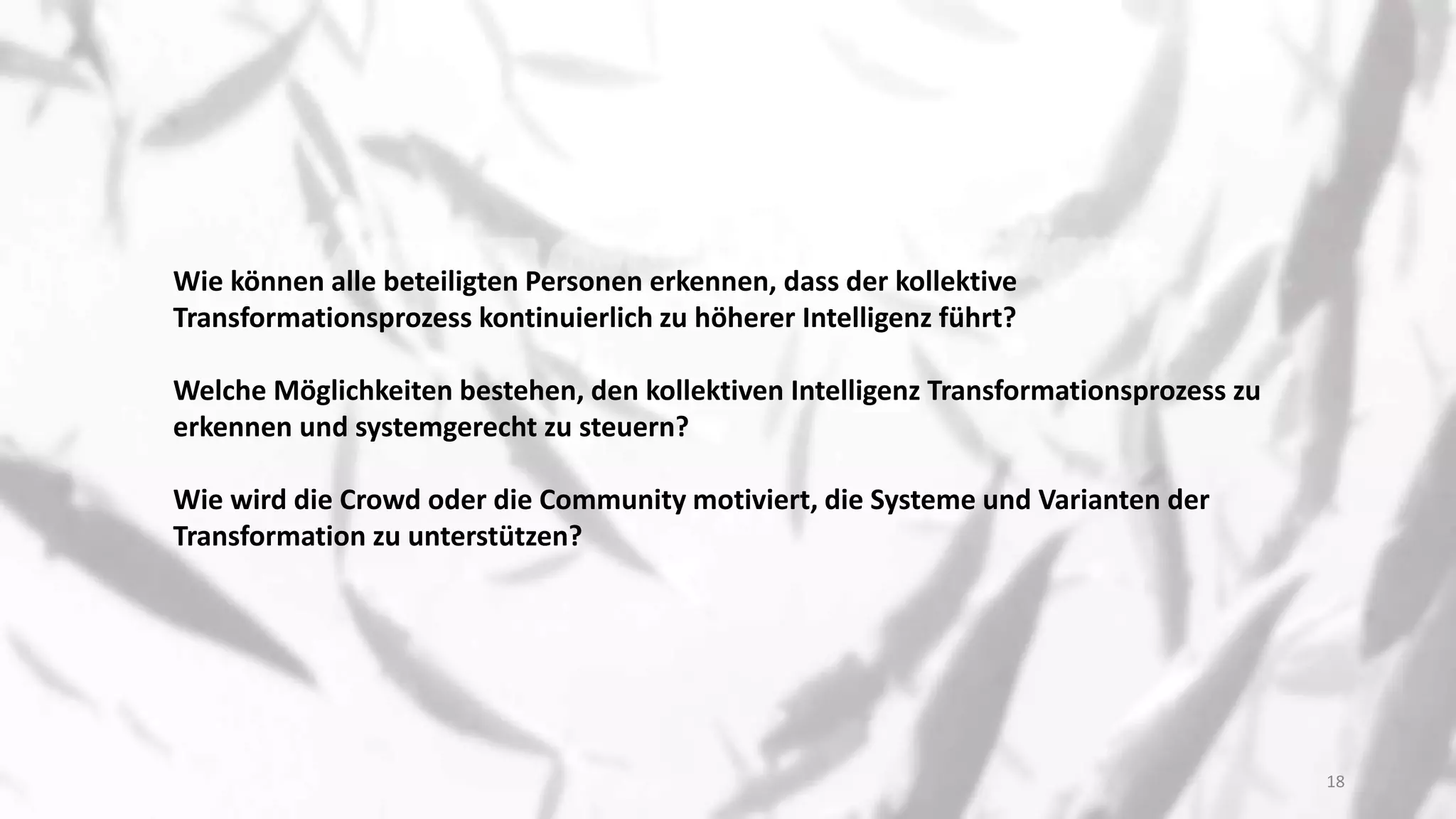 Wie können alle beteiligten Personen erkennen, dass der kollektive
Transformationsprozess kontinuierlich zu höherer Intelligenz führt?
Welche Möglichkeiten bestehen, den kollektiven Intelligenz Transformationsprozess zu
erkennen und systemgerecht zu steuern?
Wie wird die Crowd oder die Community motiviert, die Systeme und Varianten der
Transformation zu unterstützen?
18
 