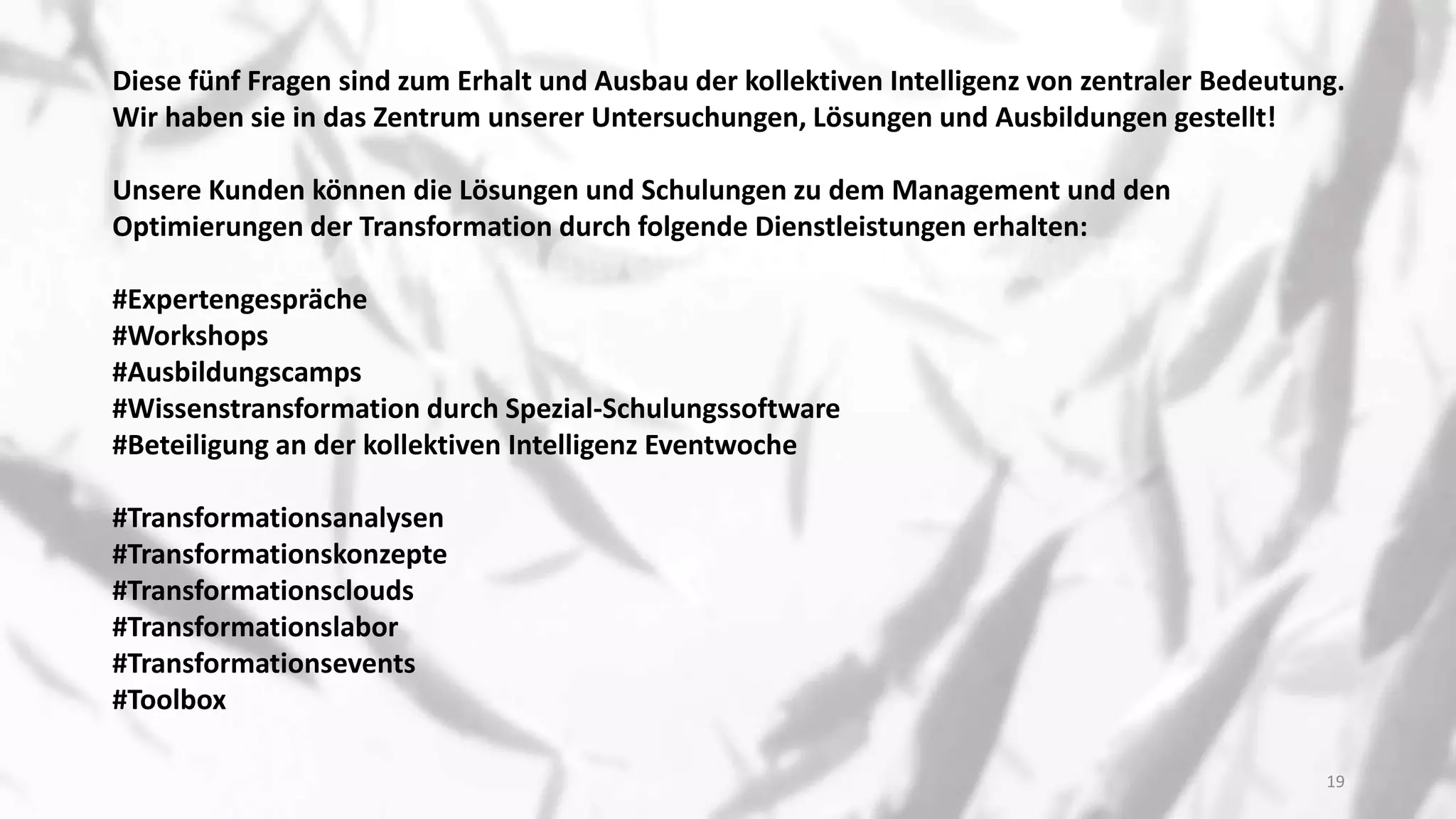 Diese fünf Fragen sind zum Erhalt und Ausbau der kollektiven Intelligenz von zentraler Bedeutung.
Wir haben sie in das Zentrum unserer Untersuchungen, Lösungen und Ausbildungen gestellt!
Unsere Kunden können die Lösungen und Schulungen zu dem Management und den
Optimierungen der Transformation durch folgende Dienstleistungen erhalten:
#Expertengespräche
#Workshops
#Ausbildungscamps
#Wissenstransformation durch Spezial-Schulungssoftware
#Beteiligung an der kollektiven Intelligenz Eventwoche
#Transformationsanalysen
#Transformationskonzepte
#Transformationsclouds
#Transformationslabor
#Transformationsevents
#Toolbox
19
 