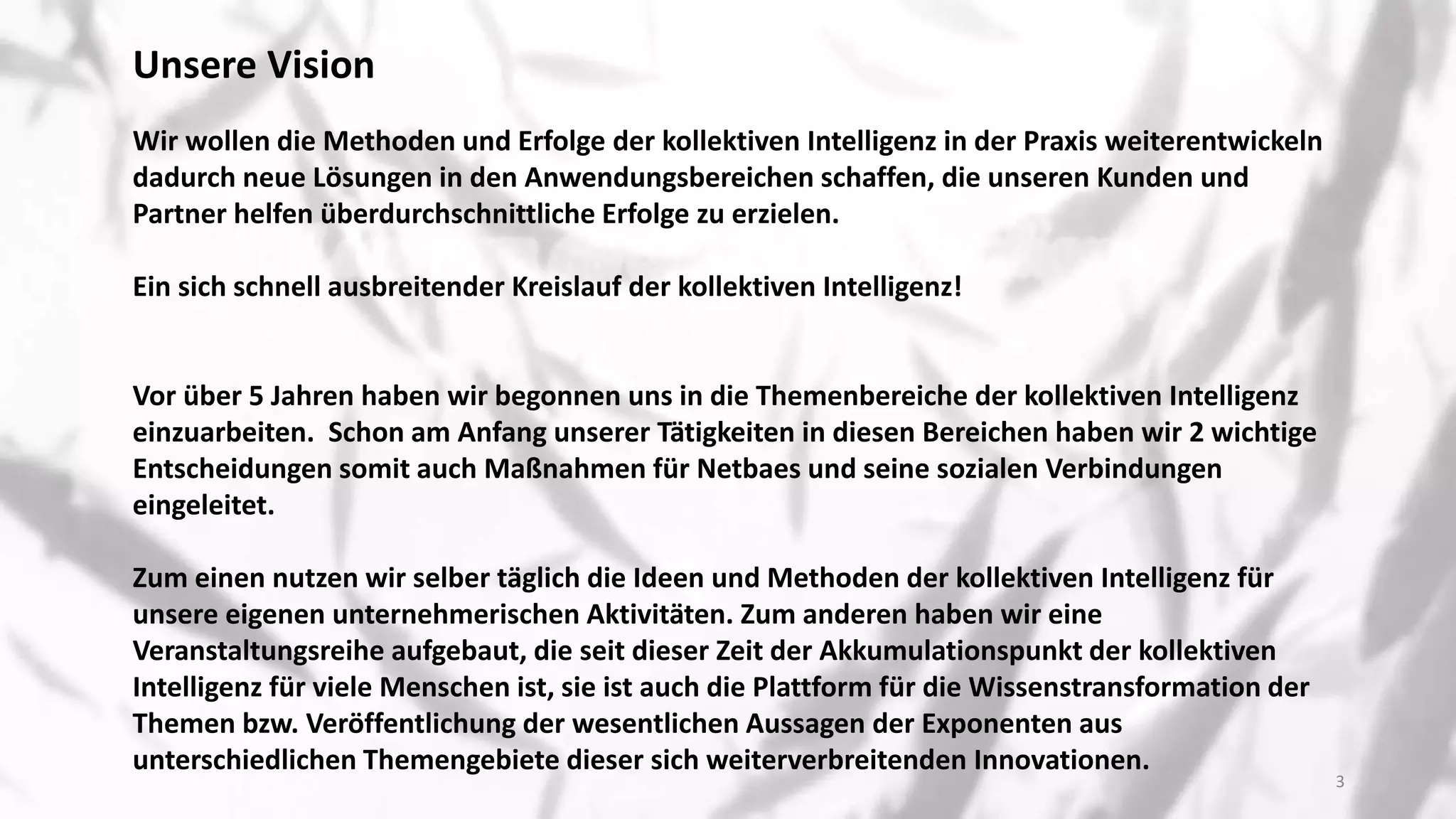 Unsere Vision
Wir wollen die Methoden und Erfolge der kollektiven Intelligenz in der Praxis weiterentwickeln
dadurch neue Lösungen in den Anwendungsbereichen schaffen, die unseren Kunden und
Partner helfen überdurchschnittliche Erfolge zu erzielen.
Ein sich schnell ausbreitender Kreislauf der kollektiven Intelligenz!
Vor über 5 Jahren haben wir begonnen uns in die Themenbereiche der kollektiven Intelligenz
einzuarbeiten. Schon am Anfang unserer Tätigkeiten in diesen Bereichen haben wir 2 wichtige
Entscheidungen somit auch Maßnahmen für Netbaes und seine sozialen Verbindungen
eingeleitet.
Zum einen nutzen wir selber täglich die Ideen und Methoden der kollektiven Intelligenz für
unsere eigenen unternehmerischen Aktivitäten. Zum anderen haben wir eine
Veranstaltungsreihe aufgebaut, die seit dieser Zeit der Akkumulationspunkt der kollektiven
Intelligenz für viele Menschen ist, sie ist auch die Plattform für die Wissenstransformation der
Themen bzw. Veröffentlichung der wesentlichen Aussagen der Exponenten aus
unterschiedlichen Themengebiete dieser sich weiterverbreitenden Innovationen.
3
 