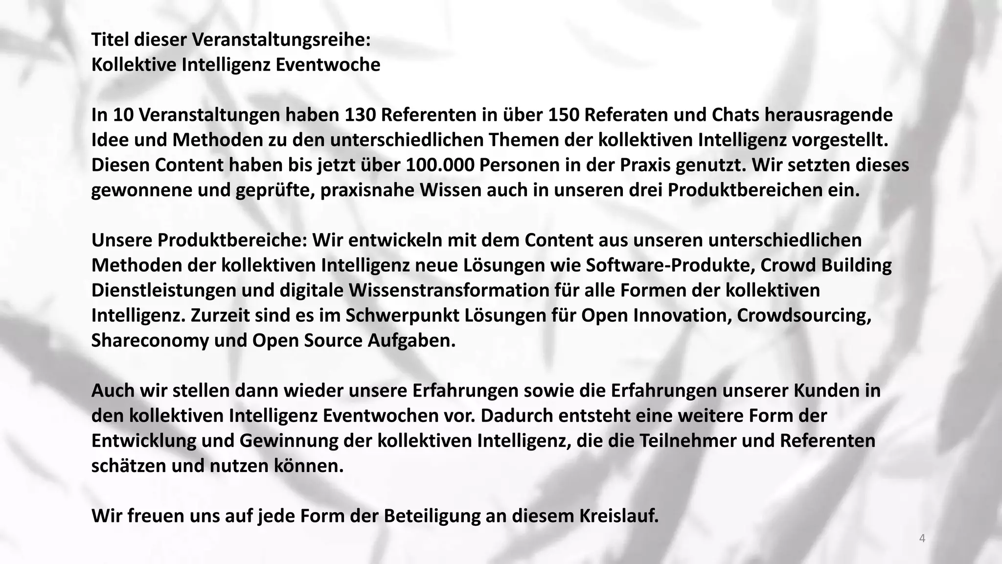 Titel dieser Veranstaltungsreihe:
Kollektive Intelligenz Eventwoche
In 10 Veranstaltungen haben 130 Referenten in über 150 Referaten und Chats herausragende
Idee und Methoden zu den unterschiedlichen Themen der kollektiven Intelligenz vorgestellt.
Diesen Content haben bis jetzt über 100.000 Personen in der Praxis genutzt. Wir setzten dieses
gewonnene und geprüfte, praxisnahe Wissen auch in unseren drei Produktbereichen ein.
Unsere Produktbereiche: Wir entwickeln mit dem Content aus unseren unterschiedlichen
Methoden der kollektiven Intelligenz neue Lösungen wie Software-Produkte, Crowd Building
Dienstleistungen und digitale Wissenstransformation für alle Formen der kollektiven
Intelligenz. Zurzeit sind es im Schwerpunkt Lösungen für Open Innovation, Crowdsourcing,
Shareconomy und Open Source Aufgaben.
Auch wir stellen dann wieder unsere Erfahrungen sowie die Erfahrungen unserer Kunden in
den kollektiven Intelligenz Eventwochen vor. Dadurch entsteht eine weitere Form der
Entwicklung und Gewinnung der kollektiven Intelligenz, die die Teilnehmer und Referenten
schätzen und nutzen können.
Wir freuen uns auf jede Form der Beteiligung an diesem Kreislauf.
4
 