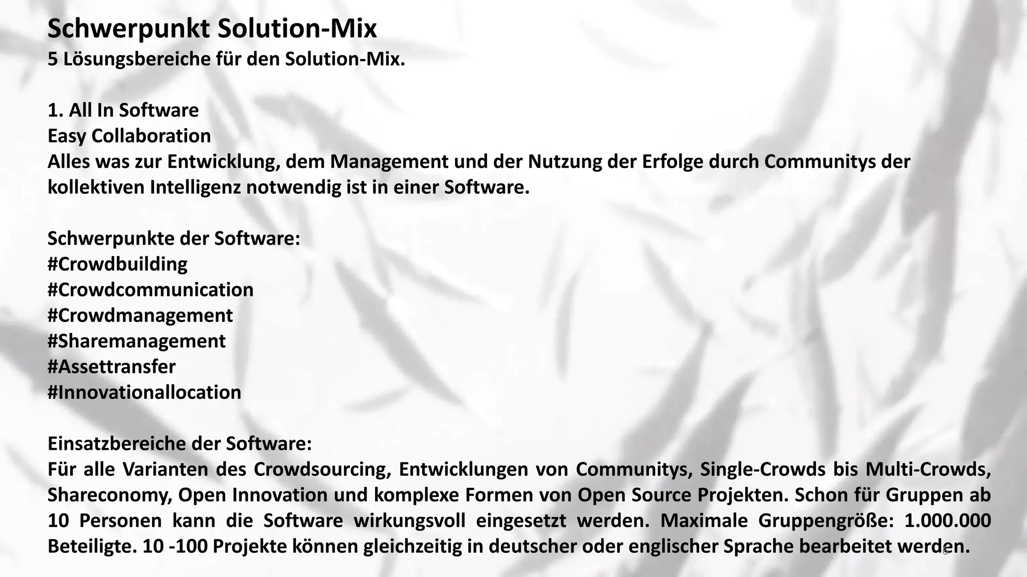 Schwerpunkt Solution-Mix
5 Lösungsbereiche für den Solution-Mix.
​1. All In Software
Easy Collaboration
Alles was zur Entwicklung, dem Management und der Nutzung der Erfolge durch Communitys der
kollektiven Intelligenz notwendig ist in einer Software.
Schwerpunkte der Software:
#Crowdbuilding
#Crowdcommunication
#Crowdmanagement
#Sharemanagement
#Assettransfer
#Innovationallocation
Einsatzbereiche der Software:
Für alle Varianten des Crowdsourcing, Entwicklungen von Communitys, Single-Crowds bis Multi-Crowds,
Shareconomy, Open Innovation und komplexe Formen von Open Source Projekten. Schon für Gruppen ab
10 Personen kann die Software wirkungsvoll eingesetzt werden. Maximale Gruppengröße: 1.000.000
Beteiligte. 10 -100 Projekte können gleichzeitig in deutscher oder englischer Sprache bearbeitet werden.6
 