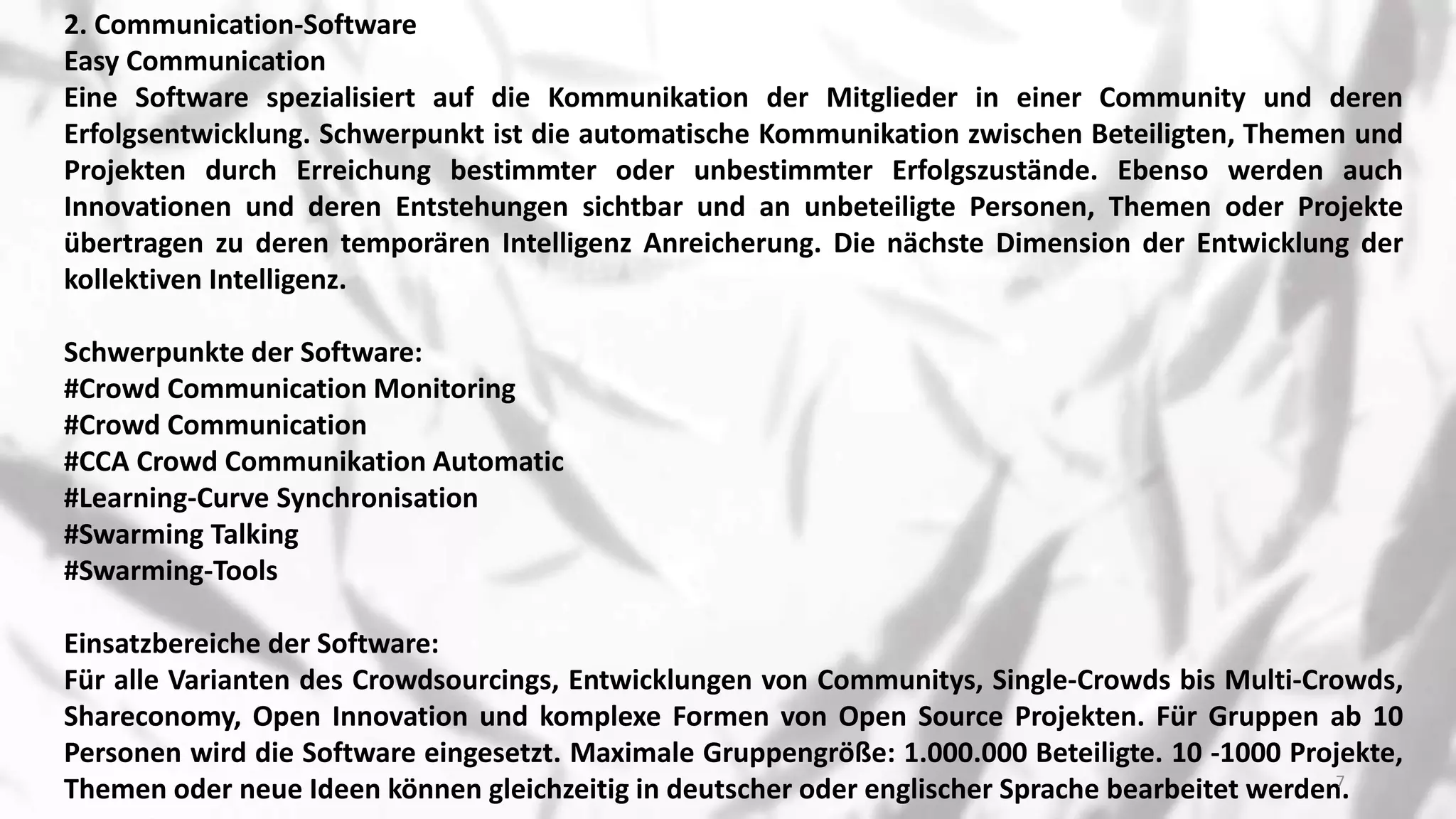 2. Communication-Software
Easy Communication
Eine Software spezialisiert auf die Kommunikation der Mitglieder in einer Community und deren
Erfolgsentwicklung. Schwerpunkt ist die automatische Kommunikation zwischen Beteiligten, Themen und
Projekten durch Erreichung bestimmter oder unbestimmter Erfolgszustände. Ebenso werden auch
Innovationen und deren Entstehungen sichtbar und an unbeteiligte Personen, Themen oder Projekte
übertragen zu deren temporären Intelligenz Anreicherung. Die nächste Dimension der Entwicklung der
kollektiven Intelligenz.
Schwerpunkte der Software:
#Crowd Communication Monitoring
#Crowd Communication
#CCA Crowd Communikation Automatic
#Learning-Curve Synchronisation
#Swarming Talking
#Swarming-Tools
Einsatzbereiche der Software:
Für alle Varianten des Crowdsourcings, Entwicklungen von Communitys, Single-Crowds bis Multi-Crowds,
Shareconomy, Open Innovation und komplexe Formen von Open Source Projekten. Für Gruppen ab 10
Personen wird die Software eingesetzt. Maximale Gruppengröße: 1.000.000 Beteiligte. 10 -1000 Projekte,
Themen oder neue Ideen können gleichzeitig in deutscher oder englischer Sprache bearbeitet werden.7
 