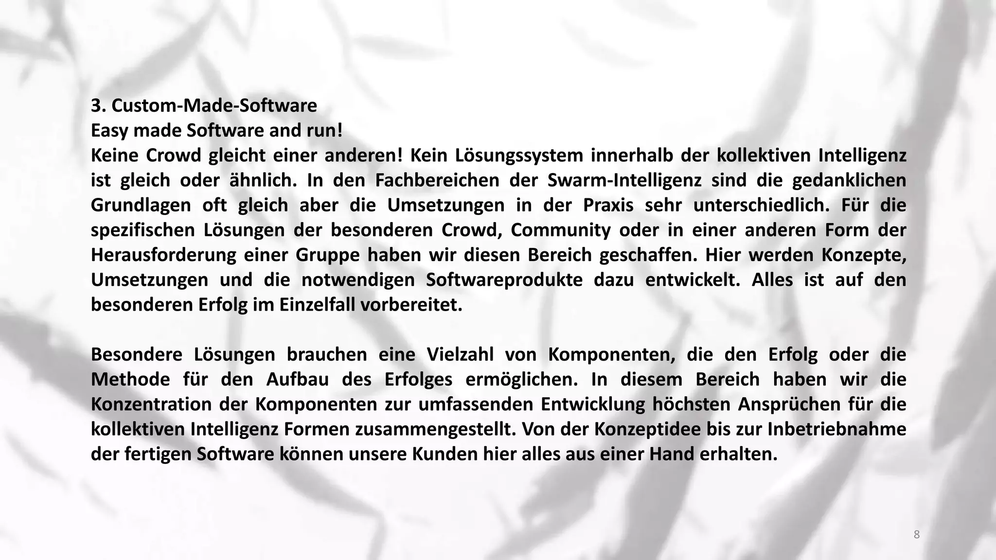 3. Custom-Made-Software
Easy made Software and run!
Keine Crowd gleicht einer anderen! Kein Lösungssystem innerhalb der kollektiven Intelligenz
ist gleich oder ähnlich. In den Fachbereichen der Swarm-Intelligenz sind die gedanklichen
Grundlagen oft gleich aber die Umsetzungen in der Praxis sehr unterschiedlich. Für die
spezifischen Lösungen der besonderen Crowd, Community oder in einer anderen Form der
Herausforderung einer Gruppe haben wir diesen Bereich geschaffen. Hier werden Konzepte,
Umsetzungen und die notwendigen Softwareprodukte dazu entwickelt. Alles ist auf den
besonderen Erfolg im Einzelfall vorbereitet.
Besondere Lösungen brauchen eine Vielzahl von Komponenten, die den Erfolg oder die
Methode für den Aufbau des Erfolges ermöglichen. In diesem Bereich haben wir die
Konzentration der Komponenten zur umfassenden Entwicklung höchsten Ansprüchen für die
kollektiven Intelligenz Formen zusammengestellt. Von der Konzeptidee bis zur Inbetriebnahme
der fertigen Software können unsere Kunden hier alles aus einer Hand erhalten.
8
 