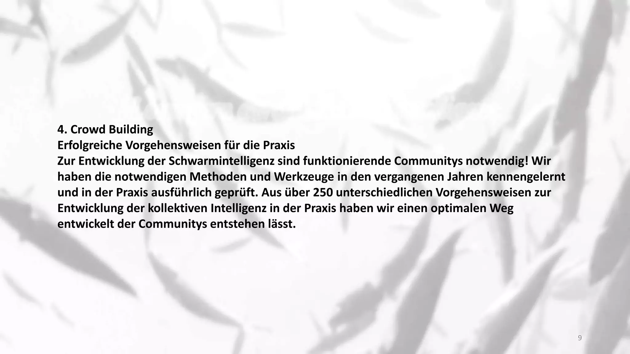 4. Crowd Building
Erfolgreiche Vorgehensweisen für die Praxis
Zur Entwicklung der Schwarmintelligenz sind funktionierende Communitys notwendig! Wir
haben die notwendigen Methoden und Werkzeuge in den vergangenen Jahren kennengelernt
und in der Praxis ausführlich geprüft. Aus über 250 unterschiedlichen Vorgehensweisen zur
Entwicklung der kollektiven Intelligenz in der Praxis haben wir einen optimalen Weg
entwickelt der Communitys entstehen lässt.
9
 