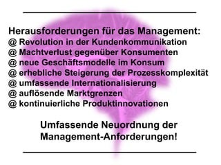 Herausforderungen für das Management:
@ Revolution in der Kundenkommunikation
@ Machtverlust gegenüber Konsumenten
@ neue Geschäftsmodelle im Konsum
@ erhebliche Steigerung der Prozesskomplexität
@ umfassende Internationalisierung
@ auflösende Marktgrenzen
@ kontinuierliche Produktinnovationen

       Umfassende Neuordnung der
       Management-Anforderungen!
 
