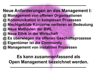 Neue Anforderungen an das Management I:
@ Management von offenen Organisationen
@ Kommunikation in komplexen Prozessen
@ Machtgebilde Konzerne verlieren an Bedeutung
@ Neue Methoden der BWL
@ Neue Ethik in der Wirtschaft
@ Es überwiegen die offenen Geschäftsprozesse
@ Eigentümer ist die Community
@ Management von instabilen Prozessen

      Es kann zusammenfassend als
   Open Management bezeichnet werden.
 