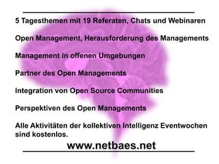 5 Tagesthemen mit 19 Referaten, Chats und Webinaren

Open Management, Herausforderung des Managements

Management in offenen Umgebungen

Partner des Open Managements

Integration von Open Source Communities

Perspektiven des Open Managements

Alle Aktivitäten der kollektiven Intelligenz Eventwochen
sind kostenlos.
               www.netbaes.net
 